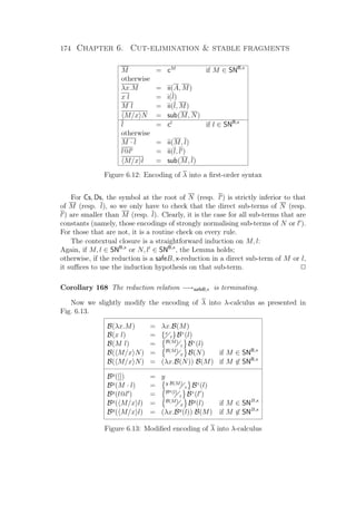 174 Chapter 6. Cut-elimination  stable fragments
M = cM
if M ∈ SNB,x
otherwise
λx.M = ii(A, M)
x l = i(l)
M l = ii(l, M)
M/x N = sub(M, N)
l = cl
if l ∈ SNB,x
otherwise
M · l = ii(M, l)
l@l = ii(l, l )
M/x l = sub(M, l)
Figure 6.12: Encoding of λ into a ﬁrst-order syntax
For Cs, Ds, the symbol at the root of N (resp. l ) is strictly inferior to that
of M (resp. l), so we only have to check that the direct sub-terms of N (resp.
l ) are smaller than M (resp. l). Clearly, it is the case for all sub-terms that are
constants (namely, those encodings of strongly normalising sub-terms of N or l ).
For those that are not, it is a routine check on every rule.
The contextual closure is a straightforward induction on M, l:
Again, if M, l ∈ SNB,x
or N, l ∈ SNB,x
, the Lemma holds;
otherwise, if the reduction is a safeB, x-reduction in a direct sub-term of M or l,
it suﬃces to use the induction hypothesis on that sub-term. P
Corollary 168 The reduction relation −→safeB,x is terminating.
Now we slightly modify the encoding of λ into λ-calculus as presented in
Fig. 6.13.
B(λx.M) = λx.B(M)
B(x l) = {x
z}Bz
(l)
B(M l) = B(M)
z Bz
(l)
B( M/x N) = B(M)
x B(N) if M ∈ SNB,x
B( M/x N) = (λx.B(N)) B(M) if M ∈ SNB,x
By
([]) = y
By
(M · l) = y B(M)
z Bz
(l)
By
(l@l ) = By(l)
z Bz
(l )
By
( M/x l) = B(M)
x By
(l) if M ∈ SNB,x
By
( M/x l) = (λx.By
(l)) B(M) if M ∈ SNB,x
Figure 6.13: Modiﬁed encoding of λ into λ-calculus
 