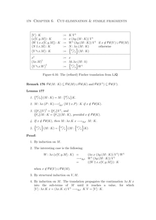 178 Chapter 6. Cut-elimination  stable fragments
[V ]: K := K V †
(x[V, y.M]): K := x (λy.(M : K)) V †
W † x.x[V, y.M] : K := W†
(λy.(M : K)) V †
if x ∈ FV(V ) ∪ FV(M)
N † x.M : K := N : λx.(M : K) otherwise
V †x.M : K := V †
x (M : K)
x†
:= x
(λx.M)†
:= λk.λx.(M : k)
V †x.W
†
:= V †
x W†
Figure 6.16: The (reﬁned) Fischer translation from LJQ
Remark 176 FV(M : K) ⊆ FV(M) ∪ FV(K) and FV(V †
) ⊆ FV(V ).
Lemma 177
1. K
k (M : K) = M : K
k K.
2. M : λx.(P : K)−→∗
βV1 M † x.P : K if x ∈ FV(K).
3. ({y
x}V )†
= {y
x}V †
, and
{y
x}M : K = {y
x}(M : K), provided x ∈ FV(K).
4. If x ∈ FV(K), then M : λx.K x −→βV1 M : K.
5. V †
x (M : K) = V †
x (M : V †
x K)
Proof:
1. By induction on M.
2. The interesting case is the following:
W : λx.(x[V, y.M]: K) = (λx.x (λy.(M : K)) V †
) W†
−→βV1 W†
(λy.(M : K)) V †
= ( W † x.x[V, y.M] ): K
when x ∈ FV(V ) ∪ FV(M).
3. By structural induction on V, M.
4. By induction on M. The translation propagates the continuation λx.K x
into the sub-terms of M until it reaches a value, for which
[V ]: λx.K x = (λx.K x) V †
−→βV1 K V = [V ]: K.
 