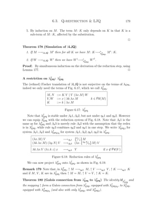 6.3. Q-restriction  LJQ 179
5. By induction on M. The term M : K only depends on K in that K is a
sub-term of M : K, aﬀected by the substitution.
P
Theorem 178 (Simulation of λLJQ)
1. If M −→λLJQ M then for all K we have M : K−→∗
λF
CPSβ
M : K.
2. If W −→λLJQ W then we have W†
−→∗
λF
CPSβ
W †
.
Proof: By simultaneous induction on the derivation of the reduction step, using
Lemma 177. P
A restriction on λF
CPS: λf
CPS
The (reﬁned) Fischer translation of λLJQ is not surjective on the terms of λCPS,
indeed we only need the terms of Fig. 6.17, which we call λf
CPS.
M, N ::= K V | V (λx.M) W
V, W ::= x | λk.λx.M k ∈ FV(M)
K ::= k | λx.M
Figure 6.17: λf
CPS
Note that λf
CPS is stable under βV1, βV2, but not under ηV1 and ηV2. However
we can equip λf
CPS with the reduction system of Fig. 6.18. Note that βV1 is the
same as for λF
CPS and βV3 is merely rule βV2 with the assumption that the redex
is in λf
CPS, while rule ηV3 combines ηV2 and ηV1 in one step. We write λf
CPSβ for
system βV1, βV2 and λf
CPSβη for system βV1, βV2, ηV1, ηV2 in λf
CPS.
(λx.M) V −→βV1
V
x M
(λk.λx.M) (λy.N) V −→βV3 (λx. λy.N
k M) V
λk.λx.V (λz.k z) x −→ηV3 V if x ∈ FV(V )
Figure 6.18: Reduction rules of λf
CPS
We can now project λF
CPS onto λf
CPS, as shown in Fig. 6.19.
Remark 179 Note that, in λF
CPS, ↑ M −→ηV2 M, ↑ V −→ηV2 V , ↑ K −→ηV2 K
and if M, V , K are in λf
CPS then ↑ M = M, ↑ V = V , ↑ K = K.
Theorem 180 (Galois connection from λf
CPS to λF
CPS) The identity Idλf
CPS
and
the mapping ↑ form a Galois connection from λf
CPS, equipped with λf
CPSβη, to λF
CPS,
equipped with λF
CPSβη (and also with only λf
CPSβ and λF
CPSβ).
 