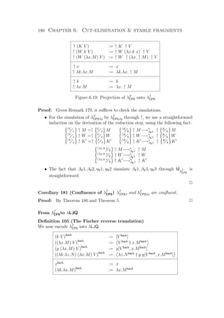 180 Chapter 6. Cut-elimination  stable fragments
↑ (K V ) := ↑ K ↑ V
↑ (W k V ) := ↑ W (λx.k x) ↑ V
↑ (W (λx.M) V ) := ↑ W ↑ (λx. ↑ M) ↑ V
↑ x := x
↑ λk.λx.M := λk.λx. ↑ M
↑ k := k
↑ λx.M := λx. ↑ M
Figure 6.19: Projection of λF
CPS onto λf
CPS
Proof: Given Remark 179, it suﬃces to check the simulations.
• For the simulation of λF
CPSβη by λf
CPSβη through ↑, we use a straightforward
induction on the derivation of the reduction step, using the following fact:
↑V
x ↑ M =↑ V
x M ↑K
k ↑ M−→∗
βV1 ↑ K
k M
↑V
x ↑ W =↑ V
x W ↑K
k ↑ W−→∗
βV1 ↑ K
k W
↑V
x ↑ K =↑ V
x K ↑K
k ↑ K −→∗
βV1 ↑ K
k K
↑λx.k x
k ↑ M−→∗
βV1 ↑ M
↑λx.k x
k ↑ W−→∗
βV1 ↑ W
↑λx.k x
k ↑ K −→∗
βV1 ↑ K
• The fact that βV1, βV2, ηV1, ηV2 simulate βV1, βV3, ηV3 through Idλf
CPS
is
straightforward.
P
Corollary 181 (Conﬂuence of λf
CPS) λf
CPSβ and λf
CPSβη are conﬂuent.
Proof: By Theorem 180 and Theorem 5. P
From λf
CPSto λLJQ
Deﬁnition 105 (The Fischer reverse translation)
We now encode λf
CPS into λLJQ.
(k V )back
:= [V back
]
((λx.M) V )back
:= V back
† x.Mback
(y (λx.M) V )back
:= y[V back
, x.Mback
]
((λk.λz.N) (λx.M) V )back
:= λz.Nback
† y.y[V back
, x.Mback
]
xback
:= x
(λk.λx.M)back
:= λx.Mback
 