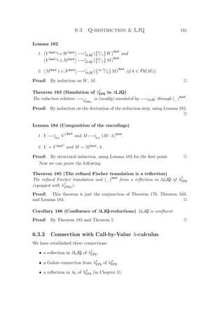 6.3. Q-restriction  LJQ 181
Lemma 182
1. V back
†x.Wback
−→∗
λLJQ ( V
x W)
back
and
V back
†x.Mback
−→∗
λLJQ ( V
x M)
back
.
2. Mback
† x.Nback
−→∗
λLJQ ( λx.N
k M)
back
(if k ∈ FV(M)).
Proof: By induction on W, M. P
Theorem 183 (Simulation of λf
CPS in λLJQ)
The reduction relation −→λf
CPSβ
is (weakly) simulated by −→λLJQ through (_)back
.
Proof: By induction on the derivation of the reduction step, using Lemma 182.
P
Lemma 184 (Composition of the encodings)
1. V −→∗
λCβ
V †back
and M−→∗
λCβ
(M : k)back
.
2. V = V back†
and M = Mback
: k.
Proof: By structural induction, using Lemma 182 for the ﬁrst point. P
Now we can prove the following:
Theorem 185 (The reﬁned Fischer translation is a reﬂection)
The reﬁned Fischer translation and (_)back
form a reﬂection in λLJQ of λf
CPS
(equipped with λf
CPSβ).
Proof: This theorem is just the conjunction of Theorem 178, Theorem 183,
and Lemma 184. P
Corollary 186 (Conﬂuence of λLJQ-reductions) λLJQ is conﬂuent.
Proof: By Theorem 185 and Theorem 5. P
6.3.3 Connection with Call-by-Value λ-calculus
We have established three connections:
• a reﬂection in λLJQ of λf
CPS,
• a Galois connection from λf
CPS of λF
CPS,
• a reﬂection in λC of λF
CPS (in Chapter 3).
 