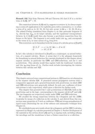 184 Chapter 6. Cut-elimination  stable fragments
Remark 192 Note from Theorem 189 and Theorem 191 that if M is a cut-free
term of λLJQ, M = M.
The connection between λLJQ and λC suggests to restricts λC by always requir-
ing (a series of) applications to be explicitly given with a contination, i.e. to refuse
a term of λC such as λx.M1 M2 M3 but only accept λx.let y = M1 M2 M3 in y.
The reﬁned Fischer translation from Chapter 3, on that particular fragment of
λC, directly has λf
CPS as its target calculus, and the equational correspondence
between λC d λLJQ would then also become a pre-Galois connection from the
former to the latter. The fragment is not stable under rule ηlet, and corresponds
to the terms of λC in some notion of ηlet-long form.
This restriction can be formalised with the syntax of a calculus given in [Esp05]:
M, N, P ::= x | λx.M | let x = E in M
E ::= M | E M
In fact, this calculus is introduced in [Esp05] as a counterpart, in natural deduc-
tion, of a sequent calculus. Hence, it seems that it is the adequate framework
for formalising in natural deduction the concepts developed in this chapter about
sequent calculus, in particular the CBN- and CBV-reductions, and the t- and
q-restrictions. This calculus would thus capture both the traditional λ-calculus
and (the ηlet-long forms of) λC. Further work includes investigating the relation
between this calculus and λG3.
Conclusion
This chapter surveyed some computational notions in λG3 based on cut-elimination
in the sequent calculus G3ii. It presented various propagation systems with a
comparative approach and a general framework with proof-terms, in which CBV
and CBN sub-systems were generically deﬁned. In each case, conﬂuence of these
sub-systems is only conjectured, which gives a direction for further work.
This chapter then presented the t- and q-restrictions of λG3/G3ii, both in the
proof-terms and in the logic, corresponding to the sequent calculi LJT and LJQ.
The two fragments are respectively stable under CBN- and CBV-reduction.
We recalled the strong connection between the t-fragment and the (CBN)
λ-calculus by means of a reﬂection in the calculus λ, and derived from this con-
nection some properties of λ such as conﬂuence, PSN and strong normalisation of
typed terms (illustrating the use of the safeness and minimality technique from
Chapter 2).
We established some new results about the q-fragment and the CBV λ-calculus,
expressed via Moggi’s λC-calculus presented in Chapter 3. Further development of
the material in this section about LJQ and λC is ongoing work, including reﬁning
the encodings and the simulations to have a Galois connection or a reﬂection.
 