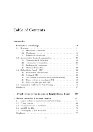 Table of Contents
Introduction 1
1 Concepts  terminology 9
1.1 Relations . . . . . . . . . . . . . . . . . . . . . . . . . . . . . . . . 11
1.1.1 Deﬁnitions  notations . . . . . . . . . . . . . . . . . . . . 11
1.1.2 Conﬂuence . . . . . . . . . . . . . . . . . . . . . . . . . . . 15
1.1.3 Inference  derivations . . . . . . . . . . . . . . . . . . . . 16
1.2 A constructive theory of normalisation . . . . . . . . . . . . . . . 20
1.2.1 Normalisation  induction . . . . . . . . . . . . . . . . . . 20
1.2.2 Termination by simulation . . . . . . . . . . . . . . . . . . 26
1.2.3 Lexicographic termination . . . . . . . . . . . . . . . . . . 27
1.2.4 Multi-set termination . . . . . . . . . . . . . . . . . . . . . 30
1.3 Higher-Order Calculi (HOC) . . . . . . . . . . . . . . . . . . . . . 33
1.3.1 Introduction and literature . . . . . . . . . . . . . . . . . . 33
1.3.2 Syntax of HOC . . . . . . . . . . . . . . . . . . . . . . . . 34
1.3.3 Meta-level  conventions about variable binding . . . . . . 40
1.3.4 Rules, systems  encoding as HRS . . . . . . . . . . . . . 50
1.3.5 Induction principles with HOC . . . . . . . . . . . . . . . . 55
1.4 Termination by Recursive Path Ordering . . . . . . . . . . . . . . 56
Conclusion . . . . . . . . . . . . . . . . . . . . . . . . . . . . . . . . . . 57
I Proof-terms for Intuitionistic Implicational Logic 59
2 Natural deduction  sequent calculus 61
2.1 Logical systems  implicational intuitionistic logic . . . . . . . . . 61
2.2 Typing systems . . . . . . . . . . . . . . . . . . . . . . . . . . . . 66
2.3 Natural deduction  λ-calculus . . . . . . . . . . . . . . . . . . . 72
2.4 An HOC for G3ii . . . . . . . . . . . . . . . . . . . . . . . . . . . . 74
2.5 Encodings to  from λ-calculus . . . . . . . . . . . . . . . . . . . 76
Conclusion . . . . . . . . . . . . . . . . . . . . . . . . . . . . . . . . . . 77
ix
 