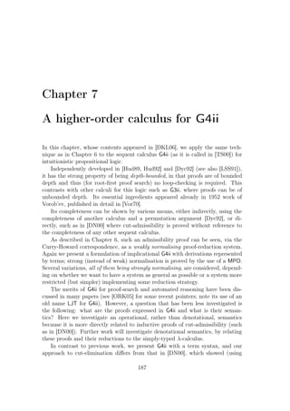Chapter 7
A higher-order calculus for G4ii
In this chapter, whose contents appeared in [DKL06], we apply the same tech-
nique as in Chapter 6 to the sequent calculus G4ii (as it is called in [TS00]) for
intuitionistic propositional logic.
Independently developed in [Hud89, Hud92] and [Dyc92] (see also [LSS91]),
it has the strong property of being depth-bounded, in that proofs are of bounded
depth and thus (for root-ﬁrst proof search) no loop-checking is required. This
contrasts with other calculi for this logic such as G3ii, where proofs can be of
unbounded depth. Its essential ingredients appeared already in 1952 work of
Vorob’ev, published in detail in [Vor70].
Its completeness can be shown by various means, either indirectly, using the
completeness of another calculus and a permutation argument [Dyc92], or di-
rectly, such as in [DN00] where cut-admissibility is proved without reference to
the completeness of any other sequent calculus.
As described in Chapter 6, such an admissibility proof can be seen, via the
Curry-Howard correspondence, as a weakly normalising proof-reduction system.
Again we present a formulation of implicational G4ii with derivations represented
by terms; strong (instead of weak) normalisation is proved by the use of a MPO.
Several variations, all of them being strongly normalising, are considered, depend-
ing on whether we want to have a system as general as possible or a system more
restricted (but simpler) implementing some reduction strategy.
The merits of G4ii for proof-search and automated reasoning have been dis-
cussed in many papers (see [ORK05] for some recent pointers; note its use of an
old name LJT for G4ii). However, a question that has been less investigated is
the following: what are the proofs expressed in G4ii and what is their seman-
tics? Here we investigate an operational, rather than denotational, semantics
because it is more directly related to inductive proofs of cut-admissibility (such
as in [DN00]). Further work will investigate denotational semantics, by relating
these proofs and their reductions to the simply-typed λ-calculus.
In contrast to previous work, we present G4ii with a term syntax, and our
approach to cut-elimination diﬀers from that in [DN00], which showed (using
187
 