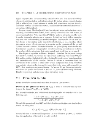188 Chapter 7. A higher-order calculus for G4ii
logical sequents) ﬁrst the admissibility of contraction and then the admissibility
of context-splitting (a.k.a. multiplicative) cut. By rather using a context-sharing
(a.k.a. additive) cut (which is easier to handle with proof-terms since no linearity
constraint restricts the cut-constructor), admissibility of contraction follows as a
special case of that of cut.
To some extent, Matthes [Mat02] also investigated terms and reductions corre-
sponding to cut-elimination in G4ii, with a variety of motivations, such as that of
understanding better Pitts’ algorithm [Pit92] for uniform interpolation. His work
is similar to ours in using terms to represent derivations; but it diﬀers conceptu-
ally from ours by considering not the use of explicit operators for the cut-rule but
the closure of the syntax under (implicit) substitution, as in λ-calculus, where
the general syntax of λ-terms may be regarded as the extension of the normal
λ-terms by such a closure. His reduction rules are global (using implicit substitu-
tions) rather than local (using explicit operators); strong normalisation is shown
for a subset of the reductions, but unfortunately not for all that are required.
The chapter is organised as follows. Section 7.1 describes the steps that change
G3ii into G4ii. Section 7.2 presents the term syntax and typing rules of our HOC for
G4ii and its auxiliary (admissible) rules. Section 7.3 studies proof transformations
and reduction rules of the calculus. Section 7.4 shows a translation from the
derivations of the calculus to a ﬁrst-order syntax and proves that every reduction
step satisﬁes subject reduction and decreases ﬁrst-order terms with respect to an
MPO, thus proving strong normalisation. In Section 7.5 we discuss variants for
the reduction system introduced in Section 7.3, some of them being conﬂuent.
Finally we conclude and give some ideas for further work.
7.1 From G3ii to G4ii
In this section we describe the steps that transform G3ii into G4ii.
Deﬁnition 107 (Standard terms of λG3) A term is standard if in any sub-
term of the form y[N, x.M], y ∈ FV(M).
In a typed framework, this corresponds to changing the left-introduction to the
following one:
Γ, x:A→B M :A Γ, y:B N :C
Γ, x:A→B x[M, y.N]:C
We call this sequent calculus G3ii , and the following puriﬁcation rule standardises
terms, but using cuts:
x[M, y.N] −→purG3ii x[M, y. λz.y † x.N ]
Clearly this rule is non-terminating unless the side-condition y ∈ FV(M) ensures
that the application of the rule is actually needed.
 