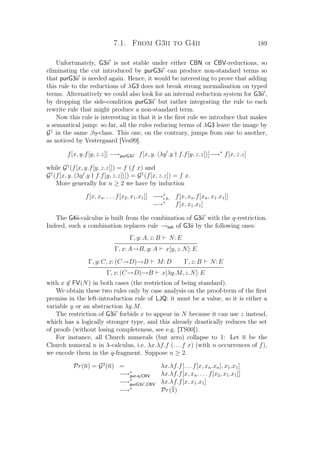 7.1. From G3ii to G4ii 189
Unfortunately, G3ii is not stable under either CBN or CBV-reductions, so
eliminating the cut introduced by purG3ii can produce non-standard terms so
that purG3ii is needed again. Hence, it would be interesting to prove that adding
this rule to the reductions of λG3 does not break strong normalisation on typed
terms. Alternatively we could also look for an internal reduction system for G3ii ,
by dropping the side-condition purG3ii but rather integrating the rule to each
rewrite rule that might produce a non-standard term.
Now this rule is interesting in that it is the ﬁrst rule we introduce that makes
a semantical jump: so far, all the rules reducing terms of λG3 leave the image by
G1
in the same βη-class. This one, on the contrary, jumps from one to another,
as noticed by Vestergaard [Ves99].
f[x, y.f[y, z.z]] −→purG3ii f[x, y. λy .y † f.f[y, z.z] ]−→∗
f[x, z.z]
while G1
(f[x, y.f[y, z.z]]) = f (f x) and
G1
(f[x, y. λy .y † f.f[y, z.z] ]) = G1
(f[x, z.z]) = f x.
More generally for n ≥ 2 we have by induction
f[x, xn. . . . f[x2, x1.x1]] −→∗
i.h. f[x, xn.f[xn, x1.x1]]
−→∗
f[x, x1.x1]
The G4ii-calculus is built from the combination of G3ii with the q-restriction.
Indeed, such a combination replaces rule →left of G3ii by the following ones:
Γ, y: A, z: B N: E
Γ, x: A→B, y: A x[y, z.N]: E
Γ, y: C, x: (C→D)→B M: D Γ, z: B N: E
Γ, x: (C→D)→B x[λy.M, z.N]: E
with x ∈ FV(N) in both cases (the restriction of being standard).
We obtain these two rules only by case analysis on the proof-term of the ﬁrst
premiss in the left-introduction rule of LJQ: it must be a value, so it is either a
variable y or an abstraction λy.M.
The restriction of G3ii forbids x to appear in N because it can use z instead,
which has a logically stronger type, and this already drastically reduces the set
of proofs (without losing completeness, see e.g. [TS00]).
For instance, all Church numerals (but zero) collapse to 1: Let n be the
Church numeral n in λ-calculus, i.e. λx.λf.f (. . . f x) (with n occurrences of f),
we encode them in the q-fragment. Suppose n ≥ 2.
Pr(n) = G2
(n) = λx.λf.f[. . . f[x, xn.xn], x1.x1]
−→∗
pur-q,CBV λx.λf.f[x, xn. . . . f[x2, x1.x1]]
−→∗
purG3ii ,CBV λx.λf.f[x, x1.x1]
−→∗
Pr(1)
 