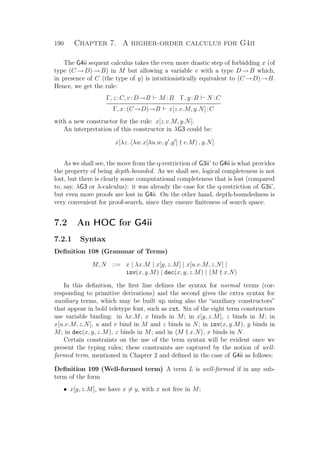 190 Chapter 7. A higher-order calculus for G4ii
The G4ii sequent calculus takes the even more drastic step of forbidding x (of
type (C →D)→B) in M but allowing a variable v with a type D →B which,
in presence of C (the type of y) is intuitionistically equivalent to (C →D)→B.
Hence, we get the rule:
Γ, z :C, v:D→B M :B Γ, y:B N :C
Γ, x:(C→D)→B x[z.v.M, y.N]:C
with a new constructor for the rule: x[z.v.M, y.N].
An interpretation of this constructor in λG3 could be:
x[λz. λw.x[λu.w, y .y ] † v.M , y.N]
As we shall see, the move from the q-restriction of G3ii’ to G4ii is what provides
the property of being depth-bounded. As we shall see, logical completeness is not
lost, but there is clearly some computational completeness that is lost (compared
to, say, λG3 or λ-calculus): it was already the case for the q-restriction of G3ii’,
but even more proofs are lost in G4ii. On the other hand, depth-boundedness is
very convenient for proof-search, since they ensure ﬁniteness of search space.
7.2 An HOC for G4ii
7.2.1 Syntax
Deﬁnition 108 (Grammar of Terms)
M, N ::= x | λx.M | x[y, z.M] | x[u.v.M, z.N] |
inv(x, y.M) | dec(x, y, z.M) | M † x.N
In this deﬁnition, the ﬁrst line deﬁnes the syntax for normal terms (cor-
responding to primitive derivations) and the second gives the extra syntax for
auxiliary terms, which may be built up using also the “auxiliary constructors”
that appear in bold teletype font, such as cut. Six of the eight term constructors
use variable binding: in λx.M, x binds in M; in x[y, z.M], z binds in M; in
x[u.v.M, z.N], u and v bind in M and z binds in N; in inv(x, y.M), y binds in
M; in dec(x, y, z.M), z binds in M; and in M † x.N , x binds in N.
Certain constraints on the use of the term syntax will be evident once we
present the typing rules; these constraints are captured by the notion of well-
formed term, mentioned in Chapter 2 and deﬁned in the case of G4ii as follows:
Deﬁnition 109 (Well-formed term) A term L is well-formed if in any sub-
term of the form
• x[y, z.M], we have x = y, with x not free in M;
 