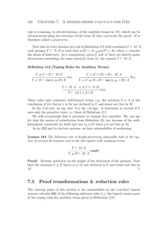 192 Chapter 7. A higher-order calculus for G4ii
(up to renaming, in sub-derivations, of the variables bound in M), which can be
reconstructed using the structure of the term M that represents the proof. M is
therefore called a proof-term.
Note that in every instance of a rule in Deﬁnition 111 with conclusion Γ M: A,
each premiss Γ N: B is such that m(Γ) ∪ Amulm(Γ ) ∪ B, where ∪ denotes
the union of multi-sets. As a consequence, given Γ and A, there are ﬁnitely many
derivations concluding, for some (normal) term M, the sequent Γ M: A.
Deﬁnition 112 (Typing Rules for Auxiliary Terms)
Γ, y: C→D M: E
Inv
Γ, x: D inv(x, y.M): E
Γ, z: (C→D)→B M: A
Dec
Γ, x: C, y: D→B dec(x, y, z.M): A
Γ M: A x: A, Γ N: B
Cut
Γ M † x.N : B
These rules only construct well-formed terms; e.g. the notation Γ, x: A in the
conclusion of Inv forces x to be not declared in Γ and hence not free in M.
In the Cut-rule, we say that A is the cut-type. A derivation is normal if it
uses only the primitive rules, i.e. those of Deﬁnition 111.
We will occasionally ﬁnd it necessary to rename free variables. We can use
for that the notion of substitution from Deﬁnition 43, but because of the well-
formedness constraint we shall only use (y x)M when y is not free in M.
As in λG3 and its derived systems, we have admissibility of weakening:
Lemma 194 The following rule is height-preserving admissible both in the sys-
tem of normal derivations and in the full system with auxiliary terms.
Γ M: A
− − − − − − − (weak)
Γ, y: B M: A
Proof: Routine induction on the height of the derivation of the premiss. Note
that the notation Γ, y: B forces y to be not declared in Γ and hence not free in
M. P
7.3 Proof transformations  reduction rules
The starting point of this section is the admissibility in the (cut-free) logical
sequent calculus G4ii of the following inference rules (i.e. the logical counter-part
of the typing rules for auxiliary terms given in Deﬁnition 112):
 