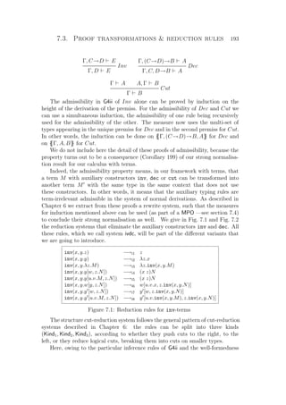 7.3. Proof transformations  reduction rules 193
Γ, C→D E
Inv
Γ, D E
Γ, (C→D)→B A
Dec
Γ, C, D→B A
Γ A A, Γ B
Cut
Γ B
The admissibility in G4ii of Inv alone can be proved by induction on the
height of the derivation of the premiss. For the admissibility of Dec and Cut we
can use a simultaneous induction, the admissibility of one rule being recursively
used for the admissibility of the other. The measure now uses the multi-set of
types appearing in the unique premiss for Dec and in the second premiss for Cut.
In other words, the induction can be done on {{Γ, (C→D)→B, A}} for Dec and
on {{Γ, A, B}} for Cut.
We do not include here the detail of these proofs of admissibility, because the
property turns out to be a consequence (Corollary 199) of our strong normalisa-
tion result for our calculus with terms.
Indeed, the admissibility property means, in our framework with terms, that
a term M with auxiliary constructors inv, dec or cut can be transformed into
another term M with the same type in the same context that does not use
these constructors. In other words, it means that the auxiliary typing rules are
term-irrelevant admissible in the system of normal derivations. As described in
Chapter 6 we extract from these proofs a rewrite system, such that the measures
for induction mentioned above can be used (as part of a MPO —see section 7.4)
to conclude their strong normalisation as well. We give in Fig. 7.1 and Fig. 7.2
the reduction systems that eliminate the auxiliary constructors inv and dec. All
these rules, which we call system ivdc, will be part of the diﬀerent variants that
we are going to introduce.
inv(x, y.z) −→i1 z
inv(x, y.y) −→i2 λz.x
inv(x, y.λz.M) −→i3 λz.inv(x, y.M)
inv(x, y.y[w, z.N]) −→i4 (x z)N
inv(x, y.y[u.v.M, z.N]) −→i5 (x z)N
inv(x, y.w[y, z.N]) −→i6 w[u.v.x, z.inv(x, y.N)]
inv(x, y.y [w, z.N]) −→i7 y [w, z.inv(x, y.N)]
inv(x, y.y [u.v.M, z.N]) −→i8 y [u.v.inv(x, y.M), z.inv(x, y.N)]
Figure 7.1: Reduction rules for inv-terms
The structure cut-reduction system follows the general pattern of cut-reduction
systems described in Chapter 6: the rules can be split into three kinds
(Kind1, Kind2, Kind3), according to whether they push cuts to the right, to the
left, or they reduce logical cuts, breaking them into cuts on smaller types.
Here, owing to the particular inference rules of G4ii and the well-formedness
 