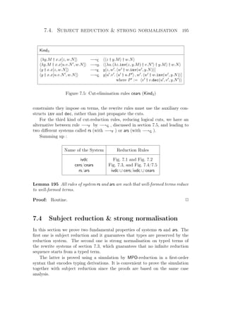 7.4. Subject reduction  strong normalisation 195
Kind3
λy.M † x.x[z, w.N] −→C z † y.M † w.N
λy.M † x.x[u.v.N , w.N] −→D λu. λz.inv(z, y.M) † v.N † y.M † w.N
y † x.x[z, w.N] −→E y[z, w . w † w.inv(w , y.N) ]
y † x.x[u.v.N , w.N] −→G y[u .v . u † u.P , w . w † w.inv(w , y.N) ]
where P := v † v.dec(u , v , y.N )
Figure 7.5: Cut-elimination rules cears (Kind3)
constraints they impose on terms, the rewrite rules must use the auxiliary con-
structs inv and dec, rather than just propagate the cuts.
For the third kind of cut-reduction rules, reducing logical cuts, we have an
alternative between rule −→F by −→G , discussed in section 7.5, and leading to
two diﬀerent systems called rs (with −→F ) or ars (with −→G ).
Summing up :
Name of the System Reduction Rules
ivdc Fig. 7.1 and Fig. 7.2
cers/cears Fig. 7.3, and Fig. 7.4/7.5
rs/ars ivdc ∪ cers/ivdc ∪ cears
Lemma 195 All rules of system rs and ars are such that well-formed terms reduce
to well-formed terms.
Proof: Routine. P
7.4 Subject reduction  strong normalisation
In this section we prove two fundamental properties of systems rs and ars. The
ﬁrst one is subject reduction and it guarantees that types are preserved by the
reduction system. The second one is strong normalisation on typed terms of
the rewrite systems of section 7.3, which guarantees that no inﬁnite reduction
sequence starts from a typed term.
The latter is proved using a simulation by MPO-reduction in a ﬁrst-order
syntax that encodes typing derivations. It is convenient to prove the simulation
together with subject reduction since the proofs are based on the same case
analysis.
 