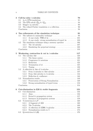 x TABLE OF CONTENTS
3 Call-by-value λ-calculus 79
3.1 λV  CPS-translations . . . . . . . . . . . . . . . . . . . . . . . . 81
3.2 The CPS calculi λR
CPS  λF
CPS . . . . . . . . . . . . . . . . . . . . . 84
3.3 Moggi’s λC-calculus . . . . . . . . . . . . . . . . . . . . . . . . . . 88
3.4 The reﬁned Fischer translation is a reﬂection . . . . . . . . . . . . 90
Conclusion . . . . . . . . . . . . . . . . . . . . . . . . . . . . . . . . . . 94
4 Two reﬁnements of the simulation technique 95
4.1 The safeness  minimality technique . . . . . . . . . . . . . . . . 98
4.1.1 A case study: PSN of λx . . . . . . . . . . . . . . . . . . . 101
4.1.2 A case study: strong normalisation of typed λx . . . . . . 103
4.2 The simulation technique using a memory operator . . . . . . . . 106
4.2.1 The λI-calculus . . . . . . . . . . . . . . . . . . . . . . . . 107
4.2.2 Simulating the perpetual strategy . . . . . . . . . . . . . . 108
Conclusion . . . . . . . . . . . . . . . . . . . . . . . . . . . . . . . . . . 116
5 Weakening, contraction  cut in λ-calculus 117
5.1 The calculus λlxr . . . . . . . . . . . . . . . . . . . . . . . . . . . 120
5.1.1 The linear syntax . . . . . . . . . . . . . . . . . . . . . . . 120
5.1.2 Congruence  notations . . . . . . . . . . . . . . . . . . . 121
5.1.3 Reduction . . . . . . . . . . . . . . . . . . . . . . . . . . . 122
5.1.4 Termination of xr . . . . . . . . . . . . . . . . . . . . . . . 125
5.1.5 Typing . . . . . . . . . . . . . . . . . . . . . . . . . . . . . 130
5.2 A reﬂection in λlxr of λ-calculus . . . . . . . . . . . . . . . . . . . 137
5.2.1 From λ-calculus to λlxr-calculus . . . . . . . . . . . . . . . 137
5.2.2 From λlxr-calculus to λ-calculus . . . . . . . . . . . . . . . 144
5.2.3 Reﬂection  conﬂuence . . . . . . . . . . . . . . . . . . . . 146
5.3 Normalisation results . . . . . . . . . . . . . . . . . . . . . . . . . 149
5.3.1 Preservation of Strong Normalisation . . . . . . . . . . . . 149
5.3.2 Strong normalisation of typed terms . . . . . . . . . . . . 153
Conclusion . . . . . . . . . . . . . . . . . . . . . . . . . . . . . . . . . . 154
6 Cut-elimination in G3ii  stable fragments 155
6.1 Cut-elimination . . . . . . . . . . . . . . . . . . . . . . . . . . . . 156
6.1.1 Aims . . . . . . . . . . . . . . . . . . . . . . . . . . . . . . 156
6.1.2 Kernel  propagation system . . . . . . . . . . . . . . . . 157
6.1.3 Instances of propagation systems . . . . . . . . . . . . . . 159
6.2 T-restriction  LJT . . . . . . . . . . . . . . . . . . . . . . . . . . 168
6.2.1 A fragment of λG3 . . . . . . . . . . . . . . . . . . . . . . 168
6.2.2 The λ-calculus . . . . . . . . . . . . . . . . . . . . . . . . 169
6.2.3 A reﬂection of (CBN) λ-calculus . . . . . . . . . . . . . . . 169
6.2.4 Normalisation results in λ . . . . . . . . . . . . . . . . . . 173
6.3 Q-restriction  LJQ . . . . . . . . . . . . . . . . . . . . . . . . . . 176
 