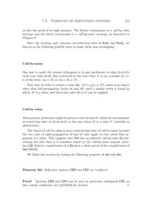 7.5. Variants of reduction systems 213
or into the proof of its right premiss. The former corresponds to a call-by-value
strategy and the latter corresponds to a call-by-name strategy, as described in
Chapter 6.
Since the overlaps only concerns cut-reduction rules of Kind1 and Kind2, we
discuss in the following possible ways to make them non-overlapping.
Call-by-name
One way to make the system orthogonal is to give preference to rules c1-c2-c3-
c4-c5 over rules c8-c9, thus restricted to the case when N is an x-covalue Q, i.e.
is of the form x[y, w.N] or x[u.v.M, w.N].
Note that in order to reduce a term like M † x.y[x, w.N] , there is no choice
other than left-propagation (rules c8 and c9) until a similar redex is found in
which M is a value, and then only rules c6 or c7 can be applied.
Call-by-value
Alternatively, preference might be given to rules c8 and c9, which we can formalise
as restricting rules c1-c2-c3-c4-c5 to the case when M is a value V (variable or
abstraction).
The choice of call-by-value is more natural than that of call-by-name because
the two rules of right-propagation c6 and c7 only apply to cuts whose ﬁrst ar-
gument is a value. This suggests that G4ii has an inherent call-by-value ﬂavour,
echoing the idea that it is somehow based on the call-by-value sequent calcu-
lus LJQ. Indeed, completeness of LJQ gives a short proof of the completeness of
G4ii [DL06].
We ﬁnish this section by stating the following property of cbn and cbv.
Theorem 201 Reduction systems CBN and CBV are conﬂuent.
Proof: Systems CBN and CBV can be seen as particular orthogonal CRS, so
they satisfy conﬂuence (see [vOvR94] for details). P
 