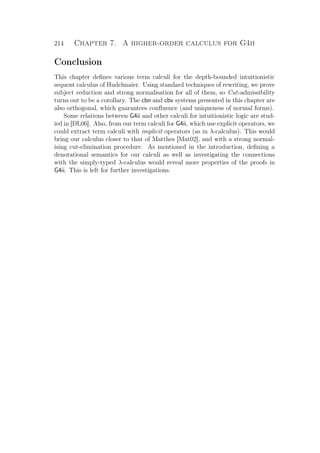 214 Chapter 7. A higher-order calculus for G4ii
Conclusion
This chapter deﬁnes various term calculi for the depth-bounded intuitionistic
sequent calculus of Hudelmaier. Using standard techniques of rewriting, we prove
subject reduction and strong normalisation for all of them, so Cut-admissibility
turns out to be a corollary. The cbn and cbv systems presented in this chapter are
also orthogonal, which guarantees conﬂuence (and uniqueness of normal forms).
Some relations between G4ii and other calculi for intuitionistic logic are stud-
ied in [DL06]. Also, from our term calculi for G4ii, which use explicit operators, we
could extract term calculi with implicit operators (as in λ-calculus). This would
bring our calculus closer to that of Matthes [Mat02], and with a strong normal-
ising cut-elimination procedure. As mentioned in the introduction, deﬁning a
denotational semantics for our calculi as well as investigating the connections
with the simply-typed λ-calculus would reveal more properties of the proofs in
G4ii. This is left for further investigations.
 