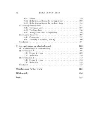 xii TABLE OF CONTENTS
10.1.1 Syntax . . . . . . . . . . . . . . . . . . . . . . . . . . . . . 279
10.1.2 Reduction and typing for the upper layer . . . . . . . . . . 282
10.1.3 Reduction and typing for the lower layer . . . . . . . . . . 284
10.2 Strong normalisation . . . . . . . . . . . . . . . . . . . . . . . . . 287
10.2.1 The upper layer . . . . . . . . . . . . . . . . . . . . . . . . 287
10.2.2 The lower layer . . . . . . . . . . . . . . . . . . . . . . . . 290
10.2.3 A conjecture about orthogonality . . . . . . . . . . . . . . 295
10.3 Logical Properties . . . . . . . . . . . . . . . . . . . . . . . . . . . 297
10.3.1 Consistency . . . . . . . . . . . . . . . . . . . . . . . . . . 297
10.3.2 Encoding of system Fω into FC
ω . . . . . . . . . . . . . . . 298
Conclusion . . . . . . . . . . . . . . . . . . . . . . . . . . . . . . . . . . 301
11 An equivalence on classical proofs 303
11.1 Classical logic as term rewriting . . . . . . . . . . . . . . . . . . . 305
11.2 Formalism A . . . . . . . . . . . . . . . . . . . . . . . . . . . . . . 308
11.2.1 Syntax  typing . . . . . . . . . . . . . . . . . . . . . . . 309
11.2.2 Reduction . . . . . . . . . . . . . . . . . . . . . . . . . . . 310
11.3 Formalism B . . . . . . . . . . . . . . . . . . . . . . . . . . . . . . 312
11.3.1 Syntax  typing . . . . . . . . . . . . . . . . . . . . . . . 313
11.3.2 Reduction . . . . . . . . . . . . . . . . . . . . . . . . . . . 316
Conclusion . . . . . . . . . . . . . . . . . . . . . . . . . . . . . . . . . . 319
Conclusion  further work 323
Bibliography 326
Index 344
 