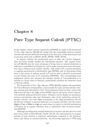 Chapter 8
Pure Type Sequent Calculi (PTSC)
In this chapter, whose contents appeared in [LDM06], we apply to the framework
of Pure Type Systems [Bar92] the insight into the relationship between sequent
calculus and natural deduction developed in the ﬁrst part of this dissertation and
in previous work such as [Her94, Her95, DP99b, PD98, DU03].
In sequent calculus the proof-search space is often the cut-free fragment,
since the latter usually satisﬁes the sub-formula property. The sequent calcu-
lus LJT [Her95], has the extra advantage of being closer to natural deduction (a
reﬂection is established in Chapter 6), and it makes proof-search more determin-
istic than a Gentzen-style sequent calculus. This makes LJT a natural formalism
to organise proof-search in intuitionistic logic [DP99a], and, its derivations being
close to the notion of uniform proofs, LJT can be used to describe proof-search
in pure Prolog and some of its extensions [MNPS91]. The corresponding term
assignment system also expresses the intimate details of β-normalisation in λ-
calculus in a form closer to abstract (stack-based) machines for reduction (such
as Krivine’s [Kri]).
The framework of Pure Type Systems (PTS) [Bar92] exploits and generalises
the Curry-Howard correspondence, and accounts for many systems already exist-
ing, starting with Barendregt’s Cube. Proof assistants based on them, such as the
Coq system [Coq] or the Lego system [LP92], feature interactive proof construc-
tion methods using proof-search tactics. Primitive tactics display an asymmetry
between introduction rules and elimination rules of the underlying natural de-
duction calculus: the tactic Intro corresponds to the right-introduction rule for
the Π-type (whether in natural deduction or in sequent calculus), but the tactics
Apply in Coq or Reﬁne in Lego are much closer (in spirit) to the left-introduction
of Π-types (as in sequent calculus) than to elimination rules of natural deduc-
tion [McK97].
Although encodings from natural deduction to sequent calculus and vice-versa
have been widely studied [Gen35, Pra65, Zuc74], the representation in sequent
calculus of type theories is relatively undeveloped compared to the literature
about type theory in natural deduction. An interesting approach to PTS using
217
 