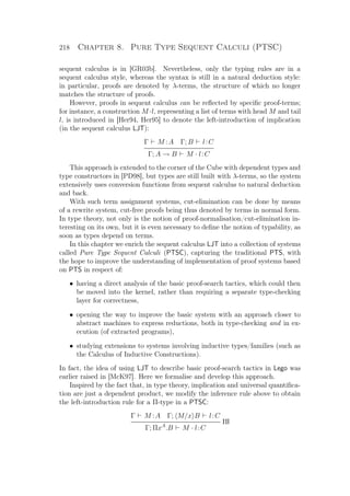 218 Chapter 8. Pure Type Sequent Calculi (PTSC)
sequent calculus is in [GR03b]. Nevertheless, only the typing rules are in a
sequent calculus style, whereas the syntax is still in a natural deduction style:
in particular, proofs are denoted by λ-terms, the structure of which no longer
matches the structure of proofs.
However, proofs in sequent calculus can be reﬂected by speciﬁc proof-terms;
for instance, a construction M ·l, representing a list of terms with head M and tail
l, is introduced in [Her94, Her95] to denote the left-introduction of implication
(in the sequent calculus LJT):
Γ M :A Γ; B l:C
Γ; A → B M · l:C
This approach is extended to the corner of the Cube with dependent types and
type constructors in [PD98], but types are still built with λ-terms, so the system
extensively uses conversion functions from sequent calculus to natural deduction
and back.
With such term assignment systems, cut-elimination can be done by means
of a rewrite system, cut-free proofs being thus denoted by terms in normal form.
In type theory, not only is the notion of proof-normalisation/cut-elimination in-
teresting on its own, but it is even necessary to deﬁne the notion of typability, as
soon as types depend on terms.
In this chapter we enrich the sequent calculus LJT into a collection of systems
called Pure Type Sequent Calculi (PTSC), capturing the traditional PTS, with
the hope to improve the understanding of implementation of proof systems based
on PTS in respect of:
• having a direct analysis of the basic proof-search tactics, which could then
be moved into the kernel, rather than requiring a separate type-checking
layer for correctness,
• opening the way to improve the basic system with an approach closer to
abstract machines to express reductions, both in type-checking and in ex-
ecution (of extracted programs),
• studying extensions to systems involving inductive types/families (such as
the Calculus of Inductive Constructions).
In fact, the idea of using LJT to describe basic proof-search tactics in Lego was
earlier raised in [McK97]. Here we formalise and develop this approach.
Inspired by the fact that, in type theory, implication and universal quantiﬁca-
tion are just a dependent product, we modify the inference rule above to obtain
the left-introduction rule for a Π-type in a PTSC:
Γ M :A Γ; M/x B l:C
Πl
Γ; ΠxA
.B M · l:C
 