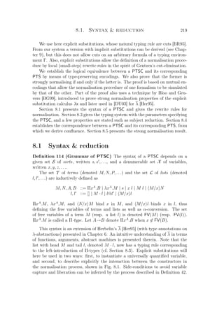 8.1. Syntax  reduction 219
We use here explicit substitutions, whose natural typing rule are cuts [BR95].
From our system a version with implicit substitutions can be derived (see Chap-
ter 9), but this does not allow cuts on an arbitrary formula of a typing environ-
ment Γ. Also, explicit substitutions allow the deﬁnition of a normalisation proce-
dure by local (small-step) rewrite rules in the spirit of Gentzen’s cut-elimination.
We establish the logical equivalence between a PTSC and its corresponding
PTS by means of type-preserving encodings. We also prove that the former is
strongly normalising if and only if the latter is. The proof is based on mutual en-
codings that allow the normalisation procedure of one formalism to be simulated
by that of the other. Part of the proof also uses a technique by Bloo and Geu-
vers [BG99], introduced to prove strong normalisation properties of the explicit
substitution calculus λx and later used in [DU03] for λ [Her95].
Section 8.1 presents the syntax of a PTSC and gives the rewrite rules for
normalisation. Section 8.3 gives the typing system with the parameters specifying
the PTSC, and a few properties are stated such as subject reduction. Section 8.4
establishes the correspondence between a PTSC and its corresponding PTS, from
which we derive conﬂuence. Section 8.5 presents the strong normalisation result.
8.1 Syntax  reduction
Deﬁnition 114 (Grammar of PTSC) The syntax of a PTSC depends on a
given set S of sorts, written s, s , . . ., and a denumerable set X of variables,
written x, y, z, . . ..
The set T of terms (denoted M, N, P, . . .) and the set L of lists (denoted
l, l , . . .) are inductively deﬁned as
M, N, A, B ::= ΠxA
.B | λxA
.M | s | x l | M l | M/x N
l, l ::= [] | M · l | l@l | M/x l
ΠxA
.M, λxA
.M, and N/x M bind x in M, and M/x l binds x in l, thus
deﬁning the free variables of terms and lists as well as α-conversion. The set
of free variables of a term M (resp. a list l) is denoted FV(M) (resp. FV(l)).
ΠxA
.M is called a Π-type. Let A→B denote ΠxA
.B when x ∈ FV(B).
This syntax is an extension of Herbelin’s λ [Her95] (with type annotations on
λ-abstractions) presented in Chapter 6. An intuitive understanding of λ in terms
of functions, arguments, abstract machines is presented therein. Note that the
list with head M and tail l, denoted M · l, now has a typing rule corresponding
to the left-introduction of Π-types (cf. Section 8.3). Explicit substitutions will
here be used in two ways: ﬁrst, to instantiate a universally quantiﬁed variable,
and second, to describe explicitly the interaction between the constructors in
the normalisation process, shown in Fig. 8.1. Side-conditions to avoid variable
capture and liberation can be inferred by the process described in Deﬁnition 42.
 