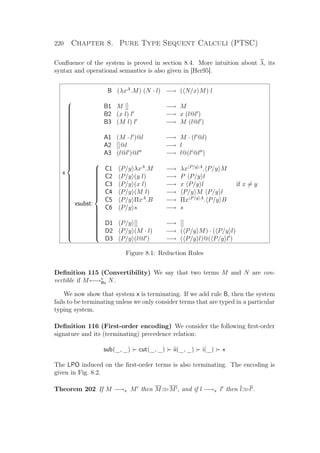 220 Chapter 8. Pure Type Sequent Calculi (PTSC)
Conﬂuence of the system is proved in section 8.4. More intuition about λ, its
syntax and operational semantics is also given in [Her95].
B (λxA
.M) (N · l) −→ ( N/x M) l
x



B1 M [] −→ M
B2 (x l) l −→ x (l@l )
B3 (M l) l −→ M (l@l )
A1 (M · l )@l −→ M · (l @l)
A2 []@l −→ l
A3 (l@l )@l −→ l@(l @l )
xsubst:



C1 P/y λxA
.M −→ λx P/y A
. P/y M
C2 P/y (y l) −→ P P/y l
C3 P/y (x l) −→ x P/y l if x = y
C4 P/y (M l) −→ P/y M P/y l
C5 P/y ΠxA
.B −→ Πx P/y A
. P/y B
C6 P/y s −→ s
D1 P/y [] −→ []
D2 P/y (M · l) −→ ( P/y M) · ( P/y l)
D3 P/y (l@l ) −→ ( P/y l)@( P/y l )
Figure 8.1: Reduction Rules
Deﬁnition 115 (Convertibility) We say that two terms M and N are con-
vertible if M←→∗
Bx N.
We now show that system x is terminating. If we add rule B, then the system
fails to be terminating unless we only consider terms that are typed in a particular
typing system.
Deﬁnition 116 (First-order encoding) We consider the following ﬁrst-order
signature and its (terminating) precedence relation:
sub(_, _) cut(_, _) ii(_, _) i(_)
The LPO induced on the ﬁrst-order terms is also terminating. The encoding is
given in Fig. 8.2.
Theorem 202 If M −→x M then MM , and if l −→x l then ll .
 