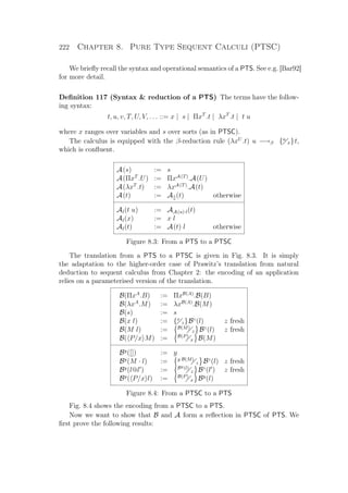 222 Chapter 8. Pure Type Sequent Calculi (PTSC)
We brieﬂy recall the syntax and operational semantics of a PTS. See e.g. [Bar92]
for more detail.
Deﬁnition 117 (Syntax  reduction of a PTS) The terms have the follow-
ing syntax:
t, u, v, T, U, V, . . . ::= x | s | ΠxT
.t | λxT
.t | t u
where x ranges over variables and s over sorts (as in PTSC).
The calculus is equipped with the β-reduction rule (λxU
.t) u −→β {u
x}t,
which is conﬂuent.
A(s) := s
A(ΠxT
.U) := ΠxA(T)
.A(U)
A(λxT
.t) := λxA(T)
.A(t)
A(t) := A[](t) otherwise
Al(t u) := AA(u)·l(t)
Al(x) := x l
Al(t) := A(t) l otherwise
Figure 8.3: From a PTS to a PTSC
The translation from a PTS to a PTSC is given in Fig. 8.3. It is simply
the adaptation to the higher-order case of Prawitz’s translation from natural
deduction to sequent calculus from Chapter 2: the encoding of an application
relies on a parameterised version of the translation.
B(ΠxA
.B) := ΠxB(A)
.B(B)
B(λxA
.M) := λxB(A)
.B(M)
B(s) := s
B(x l) := {x
z}Bz
(l) z fresh
B(M l) := B(M)
z Bz
(l) z fresh
B( P/x M) := B(P)
x B(M)
By
([]) := y
By
(M · l) := y B(M)
z Bz
(l) z fresh
By
(l@l ) := By(l)
z Bz
(l ) z fresh
By
( P/x l) := B(P)
x By
(l)
Figure 8.4: From a PTSC to a PTS
Fig. 8.4 shows the encoding from a PTSC to a PTS.
Now we want to show that B and A form a reﬂection in PTSC of PTS. We
ﬁrst prove the following results:
 