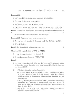 8.2. A reflection of Pure Type Systems 223
Lemma 204
1. A(t) and Al(t) are always x-normal forms (provided l is).
2. If l −→Bx l then Al(t) −→Bx Al (t).
3. Al (t) l−→∗
x Al @l(t) and A(t) l−→∗
x Al(t).
4. A(u)/x A(t)−→∗
x A({u
x}t) and A(u)/x Al(t)−→∗
x A A(u)/x l({u
x}t).
Proof: Each of the above points is obtained by straightforward inductions on
t. P
Now we study the composition of the two encodings:
Lemma 205 Suppose M and l are x-normal forms.
1. If t = x or t = t1 t2 or l = [], then Al(t) = A({t
x}Bx
(l)) if x /∈ FV(l).
2. M = A(B(M)).
Proof: By simultaneous induction on l and M. P
Theorem 206 (A reﬂection of PTS in PTSC)
1. −→Bx strongly simulates −→β through A.
2. B and A form a reﬂection in PTSC of PTS.
Proof:
1. If t −→β u then A(t)−→+
Bx A(u) and Al(t)−→+
Bx Al(u), which are proved
by induction on the derivation step, using Lemma 204.4 for the base case
and Lemma 204.3.
2. • The ﬁrst simulation is given by point 1.
• If M −→B N then B(M)−→∗
β B(N), if l−→B l then By
(l)−→∗
β By
(l ),
if M −→x N then B(M) = B(N) and if l −→x l then By
(l) = By
(l ),
which are proved by simultaneous induction on the derivation step and
case analysis.
• M−→∗
x A(B(M)) holds by induction in SNx
(because x is terminating):
by Lemma 205.2 it holds if M is an x-normal form, and if M −→x N
then we can apply the induction hypothesis on N and by point 2 we
have B(M) = B(N).
• B(A(t)) = t and B(Al(t)) = {t
x}Bx
(l) (with x = FV(l)) are obtained
by simultaneous induction on t.
P
 