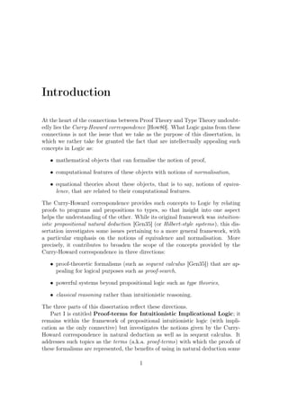 Introduction
At the heart of the connections between Proof Theory and Type Theory undoubt-
edly lies the Curry-Howard correspondence [How80]. What Logic gains from these
connections is not the issue that we take as the purpose of this dissertation, in
which we rather take for granted the fact that are intellectually appealing such
concepts in Logic as:
• mathematical objects that can formalise the notion of proof,
• computational features of these objects with notions of normalisation,
• equational theories about these objects, that is to say, notions of equiva-
lence, that are related to their computational features.
The Curry-Howard correspondence provides such concepts to Logic by relating
proofs to programs and propositions to types, so that insight into one aspect
helps the understanding of the other. While its original framework was intuition-
istic propositional natural deduction [Gen35] (or Hilbert-style systems), this dis-
sertation investigates some issues pertaining to a more general framework, with
a particular emphasis on the notions of equivalence and normalisation. More
precisely, it contributes to broaden the scope of the concepts provided by the
Curry-Howard correspondence in three directions:
• proof-theoretic formalisms (such as sequent calculus [Gen35]) that are ap-
pealing for logical purposes such as proof-search,
• powerful systems beyond propositional logic such as type theories,
• classical reasoning rather than intuitionistic reasoning.
The three parts of this dissertation reﬂect these directions.
Part I is entitled Proof-terms for Intuitionistic Implicational Logic; it
remains within the framework of propositional intuitionistic logic (with impli-
cation as the only connective) but investigates the notions given by the Curry-
Howard correspondence in natural deduction as well as in sequent calculus. It
addresses such topics as the terms (a.k.a. proof-terms) with which the proofs of
these formalisms are represented, the beneﬁts of using in natural deduction some
1
 