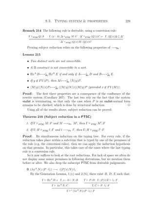 8.3. Typing system  properties 229
Remark 214 The following rule is derivable, using a conversion rule:
Γ PTSC Q:A Γ, (x : A), ∆ PTSC M :C ∆ PTSC Q/x C :s Γ, Q/x ∆ ∆
=================================================================
∆ PTSC Q/x M : Q/x C
Proving subject reduction relies on the following properties of −→Bx :
Lemma 215
• Two distinct sorts are not convertible.
• A Π-construct is not convertible to a sort.
• ΠxA
.B←→∗
Bx ΠxD
.E if and only if A←→∗
Bx D and B←→∗
Bx E.
• If y ∈ FV (P), then M←→∗
Bx N/y P.
• M/y N/x P←→∗
Bx M/y N/x M/y P (provided x ∈ FV (M)).
Proof: The ﬁrst three properties are a consequence of the conﬂuence of the
rewrite system (Corollary 207). The last two rely on the fact that the system
xsubst is terminating, so that only the case when P is an xsubst-normal form
remains to be checked, which is done by structural induction. P
Using all of the results above, subject reduction can be proved:
Theorem 216 (Subject reduction in a PTSC)
1. If Γ PTSC M :F and M −→Bx M , then Γ PTSC M :F
2. If Γ; H PTSC l:F and l −→Bx l , then Γ; H PTSC l :F
Proof: By simultaneous induction on the typing tree. For every rule, if the
reduction takes place within a sub-term that is typed by one of the premisses of
the rule (e.g. the conversion rules), then we can apply the induction hypothesis
on that premiss. In particular, this takes care of the cases where the last typing
rule is a conversion rule.
So it now suﬃces to look at the root reductions. For lack of space we often do
not display some minor premisses in following derivations, but we mention them
before or after. We also drop the subscript PTSC from derivable judgements.
B (λxA
.N) (P · l1) −→ ( P/x N) l1
By the Generation Lemma, 1.(c) and 2.(b), there exist B, D, E such that:
Γ ΠxA
.B :s Γ, x : A N :B
Γ λxA
.N :C
Γ P :D Γ; P/x E l1 :F
Γ; C P · l1 :F
Γ ∗
(λxA
.N) (P · l1):F
 