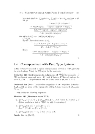 8.4. Correspondence with Pure Type Systems 235
Note that Πx Q/y A
. Q/y B←→∗
Bx Q/y ΠxA
.B←→∗
Bx Q/y H = H.
We get
Γ Q/y N : Q/y A
Γ; Q/y N/x B Q/y l2 :F
Γ; Q/y N/x Q/y B Q/y l2 :F
Γ; Πx Q/y A
. Q/y B ( Q/y N) · ( Q/y l2):F
Γ; H ( Q/y N) · ( Q/y l2):F
D3 Q/y (l2@l3) −→ ( Q/y l2)@( Q/y l3)
l1 = l2@l3
By the Generation Lemma 2.(d),
∆ , y : E, ∆; H l2 :A ∆ , y : E, ∆; A l3 :F
∆ , y : E, ∆; H ∗
l2@l3 :F
Hence,
Γ; H Q/y l2 : Q/y A Γ; Q/y A Q/y l3 :F
Γ; H ( Q/y l2)@( Q/y l3):F
P
8.4 Correspondence with Pure Type Systems
In this section we establish a logical correspondence between a PTSC given by
the sets S, A and R and the PTS given by the same sets.
Deﬁnition 120 (Environments  judgements of PTS) Environments of
PTS are lists of pairs such as (x : T) (with T being a PTS-term) and are de-
noted Γ, ∆, Π, . . .. Judgements of PTS are of two kinds: Γ wf, and Γ t:T.
Deﬁnition 121 (PTS) The derivable judgements of a PTS speciﬁed by the sets
S, A and R are given by the typing rules of Fig. 8.4 and denoted Γ wfPTS and
Γ PTS t:T.
PTS satisfy the following properties:
Theorem 217 (Theorems about PTS)
1. If Γ PTS t:T and Γ ∆ wfPTS then ∆ PTS t:T (where the relation is
deﬁned similarly to that of PTSC, but with β-equivalence).
2. If Γ PTS t:T and Γ, y : T, ∆ PTS u:U
then Γ, {t
y}∆ PTS {t
y}u:{t
y}U.
3. If Γ PTS t:T and t −→β u then Γ PTS u:T.
Proof: See e.g. [Bar92]. P
 