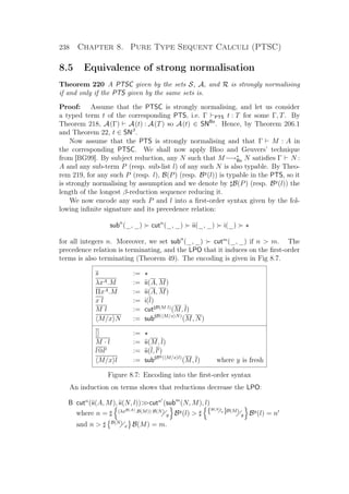 238 Chapter 8. Pure Type Sequent Calculi (PTSC)
8.5 Equivalence of strong normalisation
Theorem 220 A PTSC given by the sets S, A, and R is strongly normalising
if and only if the PTS given by the same sets is.
Proof: Assume that the PTSC is strongly normalising, and let us consider
a typed term t of the corresponding PTS, i.e. Γ PTS t : T for some Γ, T. By
Theorem 218, A(Γ) A(t) : A(T) so A(t) ∈ SNBx
. Hence, by Theorem 206.1
and Theorem 22, t ∈ SNβ
.
Now assume that the PTS is strongly normalising and that Γ M : A in
the corresponding PTSC. We shall now apply Bloo and Geuvers’ technique
from [BG99]. By subject reduction, any N such that M−→∗
Bx N satisﬁes Γ N :
A and any sub-term P (resp. sub-list l) of any such N is also typable. By Theo-
rem 219, for any such P (resp. l), B(P) (resp. By
(l)) is typable in the PTS, so it
is strongly normalising by assumption and we denote by B(P) (resp. By
(l)) the
length of the longest β-reduction sequence reducing it.
We now encode any such P and l into a ﬁrst-order syntax given by the fol-
lowing inﬁnite signature and its precedence relation:
subn
(_, _) cutn
(_, _) ii(_, _) i(_)
for all integers n. Moreover, we set subn
(_, _) cutm
(_, _) if n  m. The
precedence relation is terminating, and the LPO that it induces on the ﬁrst-order
terms is also terminating (Theorem 49). The encoding is given in Fig 8.7.
s :=
λxA.M := ii(A, M)
ΠxA.M := ii(A, M)
x l := i(l)
M l := cut B(M l)
(M, l)
M/x N := sub B( M/x N)
(M, N)
[] :=
M · l := ii(M, l)
l@l := ii(l, l )
M/x l := sub By( M/x l)
(M, l) where y is fresh
Figure 8.7: Encoding into the ﬁrst-order syntax
An induction on terms shows that reductions decrease the LPO:
B cutn
(ii(A, M), ii(N, l))cutn
(subm
(N, M), l)
where n = (λxB(A).B(M)) B(N)
y By
(l)  {B(N)
x}B(M)
y By
(l) = n
and n  B(N)
x B(M) = m.
 