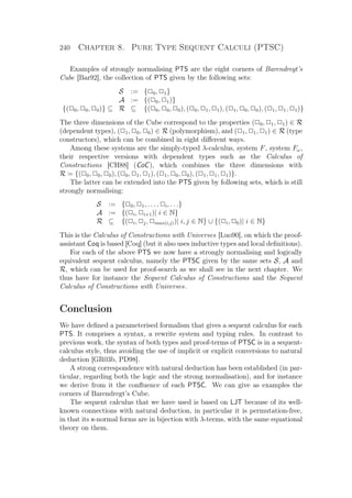 240 Chapter 8. Pure Type Sequent Calculi (PTSC)
Examples of strongly normalising PTS are the eight corners of Barendregt’s
Cube [Bar92], the collection of PTS given by the following sets:
S := {P0, P1}
A := {(P0, P1)}
{(P0, P0, P0)} ⊆ R ⊆ {(P0, P0, P0), (P0, P1, P1), (P1, P0, P0), (P1, P1, P1)}
The three dimensions of the Cube correspond to the properties (P0, P1, P1) ∈ R
(dependent types), (P1, P0, P0) ∈ R (polymorphism), and (P1, P1, P1) ∈ R (type
constructors), which can be combined in eight diﬀerent ways.
Among these systems are the simply-typed λ-calculus, system F, system Fω,
their respective versions with dependent types such as the Calculus of
Constructions [CH88] (CoC), which combines the three dimensions with
R = {(P0, P0, P0), (P0, P1, P1), (P1, P0, P0), (P1, P1, P1)}.
The latter can be extended into the PTS given by following sets, which is still
strongly normalising:
S := {P0, P1, . . . , Pi, . . .}
A := {(Pi, Pi+1)| i ∈ N}
R ⊆ {(Pi, Pj, Pmax(i,j))| i, j ∈ N} ∪ {(Pi, P0)| i ∈ N}
This is the Calculus of Constructions with Universes [Luo90], on which the proof-
assistant Coq is based [Coq] (but it also uses inductive types and local deﬁnitions).
For each of the above PTS we now have a strongly normalising and logically
equivalent sequent calculus, namely the PTSC given by the same sets S, A and
R, which can be used for proof-search as we shall see in the next chapter. We
thus have for instance the Sequent Calculus of Constructions and the Sequent
Calculus of Constructions with Universes.
Conclusion
We have deﬁned a parameterised formalism that gives a sequent calculus for each
PTS. It comprises a syntax, a rewrite system and typing rules. In contrast to
previous work, the syntax of both types and proof-terms of PTSC is in a sequent-
calculus style, thus avoiding the use of implicit or explicit conversions to natural
deduction [GR03b, PD98].
A strong correspondence with natural deduction has been established (in par-
ticular, regarding both the logic and the strong normalisation), and for instance
we derive from it the conﬂuence of each PTSC. We can give as examples the
corners of Barendregt’s Cube.
The sequent calculus that we have used is based on LJT because of its well-
known connections with natural deduction, in particular it is permutation-free,
in that its x-normal forms are in bijection with λ-terms, with the same equational
theory on them.
 