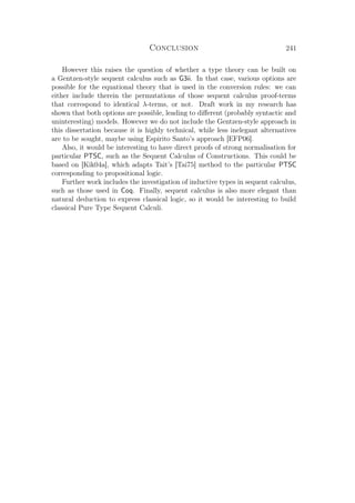Conclusion 241
However this raises the question of whether a type theory can be built on
a Gentzen-style sequent calculus such as G3ii. In that case, various options are
possible for the equational theory that is used in the conversion rules: we can
either include therein the permutations of those sequent calculus proof-terms
that correspond to identical λ-terms, or not. Draft work in my research has
shown that both options are possible, leading to diﬀerent (probably syntactic and
uninteresting) models. However we do not include the Gentzen-style approach in
this dissertation because it is highly technical, while less inelegant alternatives
are to be sought, maybe using Espirito Santo’s approach [EFP06].
Also, it would be interesting to have direct proofs of strong normalisation for
particular PTSC, such as the Sequent Calculus of Constructions. This could be
based on [Kik04a], which adapts Tait’s [Tai75] method to the particular PTSC
corresponding to propositional logic.
Further work includes the investigation of inductive types in sequent calculus,
such as those used in Coq. Finally, sequent calculus is also more elegant than
natural deduction to express classical logic, so it would be interesting to build
classical Pure Type Sequent Calculi.
 