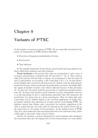 Chapter 9
Variants of PTSC
In this chapter we present variants of PTSC. We are especially interested in the
notion of computation in PTSC which is threefold:
• Execution of programs/normalisation of terms.
• Proof search.
• Type inference.
In the complex framework of type theory, proof search and type inference are
often called proof synthesis and type synthesis.
Proof synthesis is the process that takes an environment Γ and a type A
as inputs and produces a (normal) term M such that Γ M : A. The recursive
calls of the process will also take, as inputs, an environment Γ and two types B
and A, and produce, as an output, a list l such that Γ; B l:A. In type theory,
proof synthesis also enumerates all such terms M: Indeed, with the dependencies
created by Π-types, such a proof-term M produced by a recursive call might aﬀect
the inputs of another recursive call, which could fail because of this particular
M. In this case, the proof synthesis process has to backtrack and ﬁnd another
term M . In many type theories, proof synthesis is in fact undecidable; however
it is still interesting to have a semi-decision procedure that will enumerate all
proof-terms of a given type in a given environment. Here we claim that such
a procedure can be deﬁned simply as the root-ﬁrst application of typing rules
in sequent calculus, thus showing one of main motives of developing PTSC. An
inference system that deﬁnes such a procedure by root-ﬁrst application of its
rules is syntax-directed: the rules must be directed by the syntax of the type or
the types that are the inputs of the procedure. In the typing system of PTSC
(Fig. 8.5), what makes the rules non-syntax-directed is the conversion rules, which
could apply at any point, with a type to invent.
Section 9.1 presents a system optimised for proof synthesis that integrates
the conversion rules into the typing rules of term constructions, in a way similar
243
 