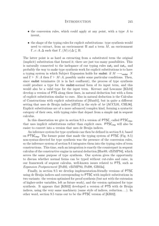 Introduction 245
• the conversion rules, which could apply at any point, with a type A to
invent,
• the shape of the typing rules for explicit substitutions: type synthesis would
need to extract, from an environment Π and a term M, an environment
Γ, x:A, ∆ such that Γ, M/x ∆ Π.
The latter point is as hard as extracting from a substituted term the original
(implicit) substitution that formed it; there are just too many possibilities. This
is naturally connected to the inelegance of our typing rules cut2 and cut4, and
probably the way to make type synthesis work for explicit substitutions is to have
a typing system in which Subject Expansion holds for xsubst: if M −→xsubst N
and Γ N :A then Γ M :A, possibly under some particular conditions. Then,
since xsubst terminates (it is in fact conﬂuent), the process of type synthesis
could produce a type for the xsubst-normal form of its input term, and this
would also be a valid type for the input term. Kervarc and Lescanne [KL04]
develop a version of PTS along these lines, in natural deduction but with a form
of explicit substitution similar to ours. Also in natural deduction is the Calculus
of Constructions with explicit substitutions of [Mun01], but in quite a diﬀerent
setting that uses de Bruijn indices [dB72] in the style of λσ [ACCL91, CHL96].
Explicit substitutions are of a more advanced/complex kind, forming a syntactic
category of their own, with typing rules that depart from a simple cut in sequent
calculus.
In this dissertation we give in section 9.3 a version of PTSC, called PTSCimp,
that uses implicit substitutions rather than explicit ones. PTSCimp will also be
easier to convert into a version that uses de Bruijn indices.
An inference system for type synthesis can then be deﬁned in section 9.4, based
on PTSCimp. The former point that made the typing system of PTSC (Fig. 8.5)
non-syntax-directed for type synthesis was the presence of the conversion rules,
so the inference system of section 9.4 integrates them into the typing rules of term
constructions. This time, such an integration is exactly the counterpart in sequent
calculus of the constructive engine in natural deduction [Hue89, vBJMP94], which
serves the same purpose of type synthesis. Our system gives the opportunity
to discuss whether normal forms can be typed without cut-rules and raise, in
our framework of sequent calculus, well-known issues related to PTS, such as
Expansion Postponement [Pol92, vBJMP94, Pol98, GR03a].
Finally, in section 9.5 we develop implementation-friendly versions of PTSC
using de Bruijn indices and corresponding to PTSC with implicit substitutions in
two variants: the version optimised for proof synthesis (but not with the extension
of higher-order variables, left as future work), and the version optimised for type
synthesis. It appears that [KR02] developed a version of PTS with de Bruijn
indices, using the very same machinery (same style of indices, reduction. . . ). In
other word, section 9.5 turns out to be the PTSC version of [KR02].
 