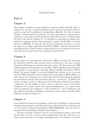 Introduction 3
Part I
Chapter 2
This chapter introduces natural deduction, sequent calculus [Gen35] with (or
without) its cut-rule, λ-calculus [Chu41] with its notion of reduction called β-
reduction, and the Curry-Howard correspondence [How80]. For that it extends
Chapter 1 with such general concepts as sequents, logical systems, typing systems,
proof-terms, and subject reduction property, which will not only be used through-
out Part I but also in Chapter 10. It concludes by presenting an higher-order
calculus to represent proofs of the intuitionistic sequent calculus G3ii, as used for
instance in [DP99b]. It notes the fact that the constructor typed by a cut has
the shape of an explicit substitution [ACCL91, BR95]. Gentzen’s and Prawitz’s
encodings [Gen35, Pra65] between natural deduction and sequent calculus are
expressed here as type-preserving translations of proof-terms.
Chapter 3
In this chapter we investigate the call-by-value (CBV) λ-calculus. We start from
the calculus λV [Plo75], which merely restricts β-reduction to the case βV where
arguments of functions are already evaluated as values. We then present the CBV
semantics given by Continuation Passing Style (CPS) translations (into fragments
of λ-calculus), in two variants: Reynolds’ [Rey72, Rey98] and Fischer’s [Fis72,
Fis93]. We present Moggi’s λC-calculus [Mog88] that extends λV in a way such
that the CPS-translations become equational correspondences [SF93, SW97]. In
other words, the equivalence on λC-terms generated by their reductions matches
the equivalence between their encodings given by β-reduction. In [SW97] the
result is stronger in that (a reﬁnement of) the Reynolds translation even forms
a reﬂection. In this chapter we prove that it is also the case for the Fischer
translation (if we make a minor and natural modiﬁcation to λC), and we infer
from our reﬂection the conﬂuence of (this modiﬁed) λC. The modiﬁcation and
the reﬂection also help establishing a connection with a sequent calculus called
LJQ and presented in Chapter 6.
Chapter 4
In this chapter we present two techniques, which can be combined, to prove strong
normalisation properties, especially properties of calculi related to λ-calculus such
as Preservation of Strong Normalisation (PSN) [BBLRD96]. They are both re-
ﬁnements of the simulation technique from Chapter 1.
The ﬁrst technique, called the safeness and minimality technique, starts with
the fact that, in order to prove strong normalisation, only the reduction of re-
dexes whose sub-terms are strongly normalising need to be looked at (minimal-
 
