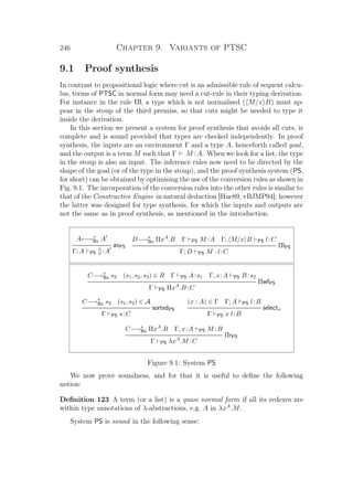 246 Chapter 9. Variants of PTSC
9.1 Proof synthesis
In contrast to propositional logic where cut is an admissible rule of sequent calcu-
lus, terms of PTSC in normal form may need a cut-rule in their typing derivation.
For instance in the rule Πl, a type which is not normalised ( M/x B) must ap-
pear in the stoup of the third premiss, so that cuts might be needed to type it
inside the derivation.
In this section we present a system for proof synthesis that avoids all cuts, is
complete and is sound provided that types are checked independently. In proof
synthesis, the inputs are an environment Γ and a type A, henceforth called goal,
and the output is a term M such that Γ M :A. When we look for a list, the type
in the stoup is also an input. The inference rules now need to be directed by the
shape of the goal (or of the type in the stoup), and the proof synthesis system (PS,
for short) can be obtained by optimising the use of the conversion rules as shown in
Fig. 9.1. The incorporation of the conversion rules into the other rules is similar to
that of the Constructive Engine in natural deduction [Hue89, vBJMP94]; however
the latter was designed for type synthesis, for which the inputs and outputs are
not the same as in proof synthesis, as mentioned in the introduction.
A←→∗
Bx A
axPS
Γ; A PS []:A
D−→∗
Bx ΠxA
.B Γ PS M :A Γ; M/x B PS l:C
ΠlPS
Γ; D PS M · l:C
C−→∗
Bx s3 (s1, s2, s3) ∈ R Γ PS A:s1 Γ, x:A PS B :s2
ΠwfPS
Γ PS ΠxA
.B :C
C−→∗
Bx s2 (s1, s2) ∈ A
sortedPS
Γ PS s:C
(x : A) ∈ Γ Γ; A PS l:B
selectx
Γ PS x l:B
C−→∗
Bx ΠxA
.B Γ, x:A PS M :B
ΠrPS
Γ PS λxA
.M :C
Figure 9.1: System PS
We now prove soundness, and for that it is useful to deﬁne the following
notion:
Deﬁnition 123 A term (or a list) is a quasi normal form if all its redexes are
within type annotations of λ-abstractions, e.g. A in λxA
.M.
System PS is sound in the following sense:
 