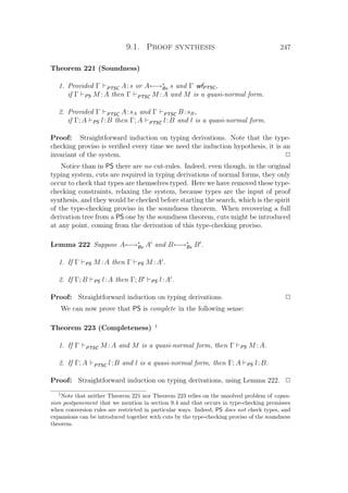 9.1. Proof synthesis 247
Theorem 221 (Soundness)
1. Provided Γ PTSC A:s or A←→∗
Bx s and Γ wfPTSC,
if Γ PS M :A then Γ PTSC M :A and M is a quasi-normal form.
2. Provided Γ PTSC A:sA and Γ PTSC B :sB,
if Γ; A PS l:B then Γ; A PTSC l:B and l is a quasi-normal form.
Proof: Straightforward induction on typing derivations. Note that the type-
checking proviso is veriﬁed every time we need the induction hypothesis, it is an
invariant of the system. P
Notice than in PS there are no cut-rules. Indeed, even though, in the original
typing system, cuts are required in typing derivations of normal forms, they only
occur to check that types are themselves typed. Here we have removed these type-
checking constraints, relaxing the system, because types are the input of proof
synthesis, and they would be checked before starting the search, which is the spirit
of the type-checking proviso in the soundness theorem. When recovering a full
derivation tree from a PS one by the soundness theorem, cuts might be introduced
at any point, coming from the derivation of this type-checking proviso.
Lemma 222 Suppose A←→∗
Bx A and B←→∗
Bx B .
1. If Γ PS M :A then Γ PS M :A .
2. If Γ; B PS l:A then Γ; B PS l:A .
Proof: Straightforward induction on typing derivations. P
We can now prove that PS is complete in the following sense:
Theorem 223 (Completeness) 1
1. If Γ PTSC M :A and M is a quasi-normal form, then Γ PS M :A.
2. If Γ; A PTSC l:B and l is a quasi-normal form, then Γ; A PS l:B.
Proof: Straightforward induction on typing derivations, using Lemma 222. P
1
Note that neither Theorem 221 nor Theorem 223 relies on the unsolved problem of expan-
sion postponement that we mention in section 9.4 and that occurs in type-checking premisses
when conversion rules are restricted in particular ways. Indeed, PS does not check types, and
expansions can be introduced together with cuts by the type-checking proviso of the soundness
theorem.
 