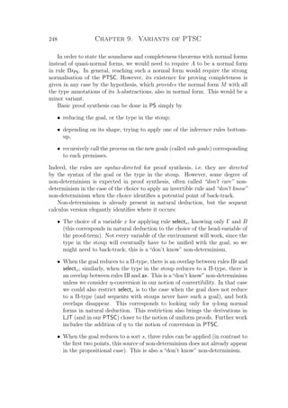 248 Chapter 9. Variants of PTSC
In order to state the soundness and completeness theorems with normal forms
instead of quasi-normal forms, we would need to require A to be a normal form
in rule ΠrPS. In general, reaching such a normal form would require the strong
normalisation of the PTSC. However, its existence for proving completeness is
given in any case by the hypothesis, which provides the normal form M with all
the type annotations of its λ-abstractions, also in normal form. This would be a
minor variant.
Basic proof synthesis can be done in PS simply by
• reducing the goal, or the type in the stoup;
• depending on its shape, trying to apply one of the inference rules bottom-
up,
• recursively call the process on the new goals (called sub-goals) corresponding
to each premisses.
Indeed, the rules are syntax-directed for proof synthesis, i.e. they are directed
by the syntax of the goal or the type in the stoup. However, some degree of
non-determinism is expected in proof synthesis, often called “don’t care” non-
determinism in the case of the choice to apply an invertible rule and “don’t know”
non-determinism when the choice identiﬁes a potential point of back-track.
Non-determinism is already present in natural deduction, but the sequent
calculus version elegantly identiﬁes where it occurs:
• The choice of a variable x for applying rule selectx, knowing only Γ and B
(this corresponds in natural deduction to the choice of the head-variable of
the proof-term). Not every variable of the environment will work, since the
type in the stoup will eventually have to be uniﬁed with the goal, so we
might need to back-track; this is a “don’t know” non-determinism.
• When the goal reduces to a Π-type, there is an overlap between rules Πr and
selectx; similarly, when the type in the stoup reduces to a Π-type, there is
an overlap between rules Πl and ax. This is a “don’t know” non-determinism
unless we consider η-conversion in our notion of convertibility. In that case
we could also restrict selectx is to the case when the goal does not reduce
to a Π-type (and sequents with stoups never have such a goal), and both
overlaps disappear. This corresponds to looking only for η-long normal
forms in natural deduction. This restriction also brings the derivations in
LJT (and in our PTSC) closer to the notion of uniform proofs. Further work
includes the addition of η to the notion of conversion in PTSC.
• When the goal reduces to a sort s, three rules can be applied (in contrast to
the ﬁrst two points, this source of non-determinism does not already appear
in the propositional case). This is also a “don’t know” non-determinism.
 