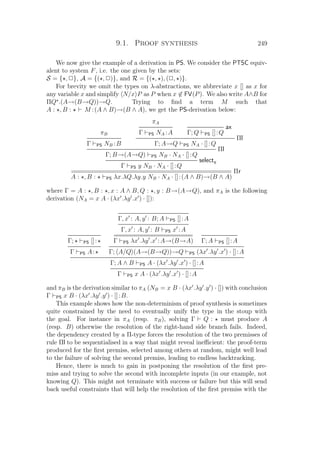9.1. Proof synthesis 249
We now give the example of a derivation in PS. We consider the PTSC equiv-
alent to system F, i.e. the one given by the sets:
S = { , P}, A = {( , P)}, and R = {( , ), (P, )}.
For brevity we omit the types on λ-abstractions, we abbreviate x [] as x for
any variable x and simplify N/x P as P when x ∈ FV(P). We also write A∧B for
ΠQ .(A→(B→Q))→Q. Trying to ﬁnd a term M such that
A : , B : M :(A ∧ B)→(B ∧ A), we get the PS-derivation below:
πB
Γ PS NB :B
πA
Γ PS NA :A
ax
Γ; Q PS []:Q
Πl
Γ; A→Q PS NA · []:Q
Πl
Γ; B→(A→Q) PS NB · NA · []:Q
selecty
Γ PS y NB · NA · []:Q
============================================== Πr
A : , B : PS λx.λQ.λy.y NB · NA · []:(A ∧ B)→(B ∧ A)
where Γ = A : , B : , x : A ∧ B, Q : , y : B→(A→Q), and πA is the following
derivation (NA = x A · (λx .λy .x ) · []):
Γ; PS []:
Γ PS A:
Γ, x : A, y : B; A PS []:A
Γ, x : A, y : B PS x :A
=======================
Γ PS λx .λy .x :A→(B→A) Γ; A PS []:A
Γ; A/Q (A→(B→Q))→Q PS (λx .λy .x ) · []:A
Γ; A ∧ B PS A · (λx .λy .x ) · []:A
Γ PS x A · (λx .λy .x ) · []:A
and πB is the derivation similar to πA (NB = x B · (λx .λy .y ) · []) with conclusion
Γ PS x B · (λx .λy .y ) · []:B.
This example shows how the non-determinism of proof synthesis is sometimes
quite constrained by the need to eventually unify the type in the stoup with
the goal. For instance in πA (resp. πB), solving Γ Q : must produce A
(resp. B) otherwise the resolution of the right-hand side branch fails. Indeed,
the dependency created by a Π-type forces the resolution of the two premisses of
rule Πl to be sequentialised in a way that might reveal ineﬃcient: the proof-term
produced for the ﬁrst premiss, selected among others at random, might well lead
to the failure of solving the second premiss, leading to endless backtracking.
Hence, there is much to gain in postponing the resolution of the ﬁrst pre-
miss and trying to solve the second with incomplete inputs (in our example, not
knowing Q). This might not terminate with success or failure but this will send
back useful constraints that will help the resolution of the ﬁrst premiss with the
 
