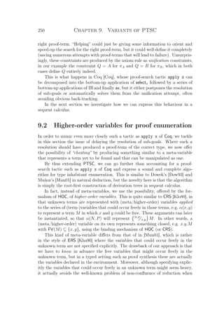 250 Chapter 9. Variants of PTSC
right proof-term. “Helping” could just be giving some information to orient and
speed-up the search for the right proof-term, but it could well deﬁne it completely
(saving numerous attempts with proof-terms that will lead to failure). Unsurpris-
ingly, these constraints are produced by the axiom rule as uniﬁcation constraints,
in our example the constraint Q = A for πA and Q = B for πB, which in both
cases deﬁne Q entirely indeed.
This is what happens in Coq [Coq], whose proof-search tactic apply x can
be decomposed into the bottom-up application of selectx followed by a series of
bottom-up applications of Πl and ﬁnally ax, but it either postpones the resolution
of sub-goals or automatically solves them from the uniﬁcation attempt, often
avoiding obvious back-tracking.
In the next section we investigate how we can express this behaviour in a
sequent calculus.
9.2 Higher-order variables for proof enumeration
In order to mimic even more closely such a tactic as apply x of Coq, we tackle
in this section the issue of delaying the resolution of sub-goals. Where such a
resolution should have produced a proof-term of the correct type, we now oﬀer
the possibility of “cheating” by producing something similar to a meta-variable
that represents a term yet to be found and that can be manipulated as one.
By thus extending PTSC, we can go further than accounting for a proof-
search tactic such as apply x of Coq and express a sound and complete algo-
rithm for type inhabitant enumeration. This is similar to Dowek’s [Dow93] and
Muñoz’s [Mun01] in natural deduction, but the novelty here is that the algorithm
is simply the root-ﬁrst construction of derivation trees in sequent calculus.
In fact, instead of meta-variables, we use the possibility, oﬀered by the for-
malism of HOC, of higher-order variables. This is quite similar to CRS [Klo80], in
that unknown terms are represented with (meta/higher-order) variables applied
to the series of (term-)variables that could occur freely in those terms, e.g. α(x, y)
to represent a term M in which x and y could be free. These arguments can later
be instantiated, so that α(N, P) will represent N,P
x,y M. In other words, a
(meta/higher-order) variable on its own represents something closed, e.g. x.y.M
with FV(M) ⊆ {x, y}, using the binding mechanism of HOC (or CRS).
This kind of meta-variable diﬀers from that of in [Mun01], which is rather
in the style of ERS [Kha90] where the variables that could occur freely in the
unknown term are not speciﬁed explicitly. The drawback of our approach is that
we have to know in advance the free variables that might occur freely in the
unknown term, but in a typed setting such as proof synthesis these are actually
the variables declared in the environment. Moreover, although specifying explic-
itly the variables that could occur freely in an unknown term might seem heavy,
it actually avoids the well-known problem of non-conﬂuence of reduction when
 