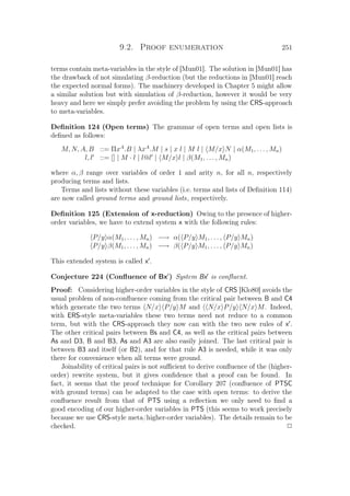 9.2. Proof enumeration 251
terms contain meta-variables in the style of [Mun01]. The solution in [Mun01] has
the drawback of not simulating β-reduction (but the reductions in [Mun01] reach
the expected normal forms). The machinery developed in Chapter 5 might allow
a similar solution but with simulation of β-reduction, however it would be very
heavy and here we simply prefer avoiding the problem by using the CRS-approach
to meta-variables.
Deﬁnition 124 (Open terms) The grammar of open terms and open lists is
deﬁned as follows:
M, N, A, B ::= ΠxA
.B | λxA
.M | s | x l | M l | M/x N | α(M1, . . . , Mn)
l, l ::= [] | M · l | l@l | M/x l | β(M1, . . . , Mn)
where α, β range over variables of order 1 and arity n, for all n, respectively
producing terms and lists.
Terms and lists without these variables (i.e. terms and lists of Deﬁnition 114)
are now called ground terms and ground lists, respectively.
Deﬁnition 125 (Extension of x-reduction) Owing to the presence of higher-
order variables, we have to extend system x with the following rules:
P/y α(M1, . . . , Mn) −→ α( P/y M1, . . . , P/y Mn)
P/y β(M1, . . . , Mn) −→ β( P/y M1, . . . , P/y Mn)
This extended system is called x .
Conjecture 224 (Conﬂuence of Bx ) System Bx is conﬂuent.
Proof: Considering higher-order variables in the style of CRS [Klo80] avoids the
usual problem of non-conﬂuence coming from the critical pair between B and C4
which generate the two terms N/x P/y M and N/x P/y N/x M. Indeed,
with ERS-style meta-variables these two terms need not reduce to a common
term, but with the CRS-approach they now can with the two new rules of x .
The other critical pairs between Bs and C4, as well as the critical pairs between
As and D3, B and B3, As and A3 are also easily joined. The last critical pair is
between B3 and itself (or B2), and for that rule A3 is needed, while it was only
there for convenience when all terms were ground.
Joinability of critical pairs is not suﬃcient to derive conﬂuence of the (higher-
order) rewrite system, but it gives conﬁdence that a proof can be found. In
fact, it seems that the proof technique for Corollary 207 (conﬂuence of PTSC
with ground terms) can be adapted to the case with open terms: to derive the
conﬂuence result from that of PTS using a reﬂection we only need to ﬁnd a
good encoding of our higher-order variables in PTS (this seems to work precisely
because we use CRS-style meta/higher-order variables). The details remain to be
checked. P
 