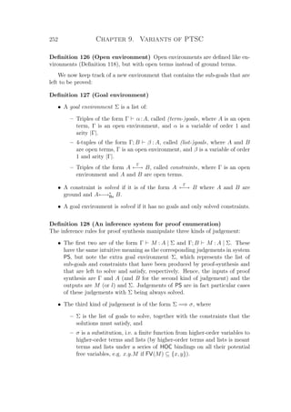 252 Chapter 9. Variants of PTSC
Deﬁnition 126 (Open environment) Open environments are deﬁned like en-
vironments (Deﬁnition 118), but with open terms instead of ground terms.
We now keep track of a new environment that contains the sub-goals that are
left to be proved:
Deﬁnition 127 (Goal environment)
• A goal environment Σ is a list of:
– Triples of the form Γ α:A, called (term-)goals, where A is an open
term, Γ is an open environment, and α is a variable of order 1 and
arity |Γ|.
– 4-tuples of the form Γ; B β : A, called (list-)goals, where A and B
are open terms, Γ is an open environment, and β is a variable of order
1 and arity |Γ|.
– Triples of the form A
Γ
←→ B, called constraints, where Γ is an open
environment and A and B are open terms.
• A constraint is solved if it is of the form A
Γ
←→ B where A and B are
ground and A←→∗
Bx B.
• A goal environment is solved if it has no goals and only solved constraints.
Deﬁnition 128 (An inference system for proof enumeration)
The inference rules for proof synthesis manipulate three kinds of judgement:
• The ﬁrst two are of the form Γ M : A | Σ and Γ; B M : A | Σ. These
have the same intuitive meaning as the corresponding judgements in system
PS, but note the extra goal environment Σ, which represents the list of
sub-goals and constraints that have been produced by proof-synthesis and
that are left to solve and satisfy, respectively. Hence, the inputs of proof
synthesis are Γ and A (and B for the second kind of judgement) and the
outputs are M (or l) and Σ. Judgements of PS are in fact particular cases
of these judgements with Σ being always solved.
• The third kind of judgement is of the form Σ =⇒ σ, where
– Σ is the list of goals to solve, together with the constraints that the
solutions must satisfy, and
– σ is a substitution, i.e. a ﬁnite function from higher-order variables to
higher-order terms and lists (by higher-order terms and lists is meant
terms and lists under a series of HOC bindings on all their potential
free variables, e.g. x.y.M if FV(M) ⊆ {x, y}).
 