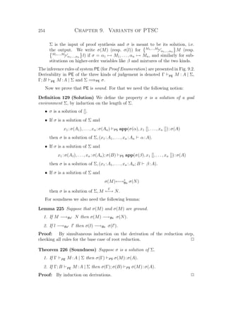 254 Chapter 9. Variants of PTSC
Σ is the input of proof synthesis and σ is meant to be its solution, i.e.
the output. We write σ(M) (resp. σ(l)) for M1,...,Mn
α1,...,αn M (resp.
M1,...,Mn
α1,...,αn l) if σ = α1 → M1, . . . , αn → Mn, and similarly for sub-
stitutions on higher-order variables like β and mixtures of the two kinds.
The inference rules of system PE (for Proof Enumeration) are presented in Fig. 9.2.
Derivability in PE of the three kinds of judgement is denoted Γ PE M : A | Σ,
Γ; B PE M :A | Σ and Σ =⇒PE σ.
Now we prove that PE is sound. For that we need the following notion:
Deﬁnition 129 (Solution) We deﬁne the property σ is a solution of a goal
environment Σ, by induction on the length of Σ.
• σ is a solution of [].
• If σ is a solution of Σ and
x1 :σ(A1), . . . , xn :σ(An) PS app(σ(α), x1 [], . . . , xn []):σ(A)
then σ is a solution of Σ, (x1 :A1, . . . , xn :An α:A).
• If σ is a solution of Σ and
x1 :σ(A1), . . . , xn :σ(An); σ(B) PS app(σ(β), x1 [], . . . , xn []):σ(A)
then σ is a solution of Σ, (x1 :A1, . . . , xn :An; B β :A).
• If σ is a solution of Σ and
σ(M)←→∗
Bx σ(N)
then σ is a solution of Σ, M
Γ
←→ N.
For soundness we also need the following lemma:
Lemma 225 Suppose that σ(M) and σ(M) are ground.
1. If M −→Bx N then σ(M) −→Bx σ(N).
2. If l −→Bx l then σ(l) −→Bx σ(l ).
Proof: By simultaneous induction on the derivation of the reduction step,
checking all rules for the base case of root reduction. P
Theorem 226 (Soundness) Suppose σ is a solution of Σ.
1. If Γ PE M :A | Σ then σ(Γ) PS σ(M):σ(A).
2. If Γ; B PE M :A | Σ then σ(Γ); σ(B) PS σ(M):σ(A).
Proof: By induction on derivations. P
 