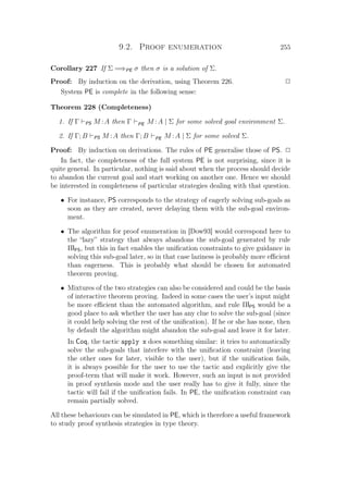9.2. Proof enumeration 255
Corollary 227 If Σ =⇒PE σ then σ is a solution of Σ.
Proof: By induction on the derivation, using Theorem 226. P
System PE is complete in the following sense:
Theorem 228 (Completeness)
1. If Γ PS M :A then Γ PE M :A | Σ for some solved goal environment Σ.
2. If Γ; B PS M :A then Γ; B PE M :A | Σ for some solved Σ.
Proof: By induction on derivations. The rules of PE generalise those of PS. P
In fact, the completeness of the full system PE is not surprising, since it is
quite general. In particular, nothing is said about when the process should decide
to abandon the current goal and start working on another one. Hence we should
be interested in completeness of particular strategies dealing with that question.
• For instance, PS corresponds to the strategy of eagerly solving sub-goals as
soon as they are created, never delaying them with the sub-goal environ-
ment.
• The algorithm for proof enumeration in [Dow93] would correspond here to
the “lazy” strategy that always abandons the sub-goal generated by rule
ΠlPS, but this in fact enables the uniﬁcation constraints to give guidance in
solving this sub-goal later, so in that case laziness is probably more eﬃcient
than eagerness. This is probably what should be chosen for automated
theorem proving.
• Mixtures of the two strategies can also be considered and could be the basis
of interactive theorem proving. Indeed in some cases the user’s input might
be more eﬃcient than the automated algorithm, and rule ΠlPS would be a
good place to ask whether the user has any clue to solve the sub-goal (since
it could help solving the rest of the uniﬁcation). If he or she has none, then
by default the algorithm might abandon the sub-goal and leave it for later.
In Coq, the tactic apply x does something similar: it tries to automatically
solve the sub-goals that interfere with the uniﬁcation constraint (leaving
the other ones for later, visible to the user), but if the uniﬁcation fails,
it is always possible for the user to use the tactic and explicitly give the
proof-term that will make it work. However, such an input is not provided
in proof synthesis mode and the user really has to give it fully, since the
tactic will fail if the uniﬁcation fails. In PE, the uniﬁcation constraint can
remain partially solved.
All these behaviours can be simulated in PE, which is therefore a useful framework
to study proof synthesis strategies in type theory.
 