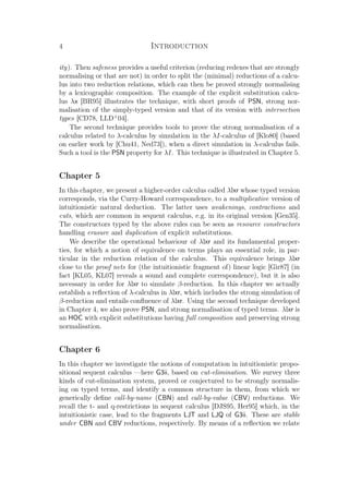 4 Introduction
ity). Then safeness provides a useful criterion (reducing redexes that are strongly
normalising or that are not) in order to split the (minimal) reductions of a calcu-
lus into two reduction relations, which can then be proved strongly normalising
by a lexicographic composition. The example of the explicit substitution calcu-
lus λx [BR95] illustrates the technique, with short proofs of PSN, strong nor-
malisation of the simply-typed version and that of its version with intersection
types [CD78, LLD+
04].
The second technique provides tools to prove the strong normalisation of a
calculus related to λ-calculus by simulation in the λI-calculus of [Klo80] (based
on earlier work by [Chu41, Ned73]), when a direct simulation in λ-calculus fails.
Such a tool is the PSN property for λI. This technique is illustrated in Chapter 5.
Chapter 5
In this chapter, we present a higher-order calculus called λlxr whose typed version
corresponds, via the Curry-Howard correspondence, to a multiplicative version of
intuitionistic natural deduction. The latter uses weakenings, contractions and
cuts, which are common in sequent calculus, e.g. in its original version [Gen35].
The constructors typed by the above rules can be seen as resource constructors
handling erasure and duplication of explicit substitutions.
We describe the operational behaviour of λlxr and its fundamental proper-
ties, for which a notion of equivalence on terms plays an essential role, in par-
ticular in the reduction relation of the calculus. This equivalence brings λlxr
close to the proof nets for (the intuitionistic fragment of) linear logic [Gir87] (in
fact [KL05, KL07] reveals a sound and complete correspondence), but it is also
necessary in order for λlxr to simulate β-reduction. In this chapter we actually
establish a reﬂection of λ-calculus in λlxr, which includes the strong simulation of
β-reduction and entails conﬂuence of λlxr. Using the second technique developed
in Chapter 4, we also prove PSN, and strong normalisation of typed terms. λlxr is
an HOC with explicit substitutions having full composition and preserving strong
normalisation.
Chapter 6
In this chapter we investigate the notions of computation in intuitionistic propo-
sitional sequent calculus —here G3ii, based on cut-elimination. We survey three
kinds of cut-elimination system, proved or conjectured to be strongly normalis-
ing on typed terms, and identify a common structure in them, from which we
generically deﬁne call-by-name (CBN) and call-by-value (CBV) reductions. We
recall the t- and q-restrictions in sequent calculus [DJS95, Her95] which, in the
intuitionistic case, lead to the fragments LJT and LJQ of G3ii. These are stable
under CBN and CBV reductions, respectively. By means of a reﬂection we relate
 