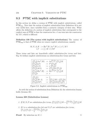 256 Chapter 9. Variants of PTSC
9.3 PTSC with implicit substitutions
In this section we deﬁne a version of PTSC with implicit substitutions, called
PTSCimp. Note that the notion of implicit substitution from Deﬁnition 43 is not
very useful here, since variables form a syntactic category of their own. What
allows the deﬁnition of a notion of implicit substitution that corresponds to the
explicit ones of PTSC is that the constructor for x l can turn into the constructor
for M l, which is diﬀerent.
Deﬁnition 130 (The syntax with implicit substitutions) The syntax of
PTSCimp is that of PTSC when we remove explicit substitutions, namely:
M, N, A, B ::= ΠxA
.B | λxA
.M | s | x l | M l
l, l ::= [] | M · l | l@l
These terms and lists are henceforth called substitution-free terms and lists.
Fig. 9.3 deﬁnes implicit substitutions on substitution-free terms and lists.
P
y (λxA
.M) := λx{P
y}A
. P
y M
P
y (y l) := P P
y l
P
y (x l) := x P
y l
P
y (M l) := P
y M P
y l
P
y (ΠxA
.B) := Πx{P
y}A
. P
y B
P
y s := s
P
y [] := []
P
y (M · l) := ( P
y M) · ( P
y l)
P
y (l@l ) := ( P
y l)@( P
y l )
Figure 9.3: Implicit substitutions in PTSCimp
As with the notion of substitution from Deﬁnition 43, the substitution lemma
holds (Lemma 40):
Lemma 229 (Substitution Lemma)
1. If M, N, P are substitution-free terms, P
y
N
x M = {P
y}N
x
P
y M
2. If l is a substitution-free list and N, P are substitution-free terms,
P
y
N
x l = {P
y}N
x
P
y l
Proof: By induction on M, l. P
 