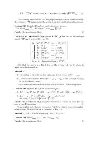9.3. PTSC with implicit substitutions (PTSCimp) 257
The following lemma shows that the propagation of explicit substitutions by
th system x of PTSC implements the notion of implicit substitution deﬁned above.
Lemma 230 Provided P, M, l are substitution-free, we have
P/x M−→∗
xsubst
P
x M and P/x l−→∗
xsubst
P
x l.
Proof: By induction on M, l. P
Deﬁnition 131 (Reduction system for PTSCimp) The internal reduction sys-
tem of PTSCimp is presented in Fig. 9.4.
B (λxA
.M) (N · l) −→ ( N
x M) l
x



B1 M [] −→ M
B2 (x l) l −→ x (l@l )
B3 (M l) l −→ M (l@l )
A1 (M · l )@l −→ M · (l @l)
A2 []@l −→ l
A3 (l@l )@l −→ l@(l @l )
Figure 9.4: Reduction Rules of PTSCimp
Note that the system x of Fig. 9.4 is but the system x of Fig. 8.1 when all
terms are substitution-free.
Remark 231
1. The syntax of substitution-free terms and lists is stable under −→B x .
2. Moreover, from Lemma 230 we get −→B ⊆ −→∗
Bx , so the rule adds nothing
to the equational theory.
The reduction relation is closed under substitutions in the following sense:
Lemma 232 Provided P, M, l are substitution-free,
1. if P −→B x P then P
x M −→B x
P
x M and P
x l −→B x
P
x l,
2. if M −→B x M then P
x M −→B x
P
x M , and
if l −→B x l then P
x l −→B x
P
x l .
Proof: By induction on M, l, using the Substitution Lemma for point 2 in the
case of root B -reduction. P
Using implicit substitutions we can now “purify” a term to remove its explicit
substitutions. This puriﬁcation is presented in Fig. 9.5.
Remark 233 If M is substitution-free then ⇓(M) = M.
Lemma 234 M−→∗
xsubst ⇓(M) and l−→∗
xsubst ⇓(l).
Proof: By induction on M, l. P
 