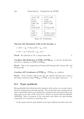 258 Chapter 9. Variants of PTSC
⇓(λxA
.M) := λx⇓(A)
.⇓(M)
⇓(x l) := x ⇓(l)
⇓(M l) := ⇓(M) ⇓(l)
⇓(ΠxA
.B) := Πx⇓(A)
.⇓(B)
⇓(s) := s
⇓( P/y M) := ⇓(P)
y ⇓(M)
⇓([]) := []
⇓(M · l) := (⇓(M)) · (⇓(l))
⇓(l@l ) := (⇓(l))@(⇓(l ))
Figure 9.5: Puriﬁcation
Theorem 235 (Simulation of Bx by B x through ⇓)
1. If M −→Bx N then ⇓(M)−→∗
B x ⇓(N).
2. If l −→Bx l then ⇓(l)−→∗
B x ⇓(l ).
Proof: By induction on M, l, using Lemma 229. P
Corollary 236 (Reﬂection in PTSC of PTSCimp) ⇓ and the identity func-
tion form a reﬂection in PTSC of PTSCimp.
Proof: This is the conjunction of Lemma 230, Remark 233, Lemma 234, and
Theorem 235. P
Corollary 237 (Conﬂuence of PTSCimp) PTSCimp are conﬂuent.
Proof: From Corollary 236 we get that the identity function and ⇓ form a
pre-Galois connection from PTSCimp to PTSC, so we can apply Theorem 5. P
9.4 Type synthesis
Having identiﬁed the substitution-free fragment of the syntax, we can now remove
from the typing system rules cut2 and cut4. The second step to get a typing system
that is syntax-directed for type synthesis is to integrate the conversion rules to the
other rules in the spirit of the Constructive Engine in natural deduction [Hue89,
vBJMP94]. Such a treatment of the conversion rules allows the type-checking
constraints to be treated in a particular way:
• the output must be type-checked as the type synthesis procedure goes, but
 