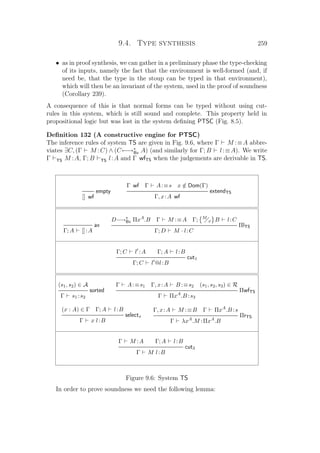9.4. Type synthesis 259
• as in proof synthesis, we can gather in a preliminary phase the type-checking
of its inputs, namely the fact that the environment is well-formed (and, if
need be, that the type in the stoup can be typed in that environment),
which will then be an invariant of the system, used in the proof of soundness
(Corollary 239).
A consequence of this is that normal forms can be typed without using cut-
rules in this system, which is still sound and complete. This property held in
propositional logic but was lost in the system deﬁning PTSC (Fig. 8.5).
Deﬁnition 132 (A constructive engine for PTSC)
The inference rules of system TS are given in Fig. 9.6, where Γ M :≡A abbre-
viates ∃C, (Γ M :C) ∧ (C←→∗
Bx A) (and similarly for Γ; B l:≡A). We write
Γ TS M :A, Γ; B TS l:A and Γ wfTS when the judgements are derivable in TS.
empty
[] wf
Γ wf Γ A:≡s x /∈ Dom(Γ)
extendTS
Γ, x:A wf
ax
Γ; A []:A
D−→∗
Bx ΠxA
.B Γ M :≡A Γ; M
x B l:C
ΠlTS
Γ; D M · l:C
Γ; C l :A Γ; A l:B
cut1
Γ; C l @l:B
(s1, s2) ∈ A
sorted
Γ s1 :s2
Γ A:≡s1 Γ, x:A B :≡s2 (s1, s2, s3) ∈ R
ΠwfTS
Γ ΠxA
.B :s3
(x : A) ∈ Γ Γ; A l:B
selectx
Γ x l:B
Γ, x:A M :≡B Γ ΠxA
.B :s
ΠrTS
Γ λxA
.M :ΠxA
.B
Γ M :A Γ; A l:B
cut3
Γ M l:B
Figure 9.6: System TS
In order to prove soundness we need the following lemma:
 