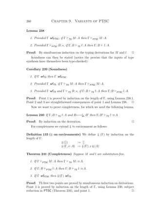 260 Chapter 9. Variants of PTSC
Lemma 238
1. Provided Γ wfPTSC, if Γ TS M :A then Γ PTSC M :A.
2. Provided Γ PTSC B :s, if Γ; B TS l:A then Γ; B l:A.
Proof: By simultaneous induction on the typing derivations for M and l. P
Soundness can then be stated (notice the proviso that the inputs of type
synthesis have themselves been type-checked):
Corollary 239 (Soundness)
1. If Γ wfTS then Γ wfPTSC.
2. Provided Γ wfTS, if Γ TS M :A then Γ PTSC M :A.
3. Provided Γ wfTS and Γ TS B :s, if Γ; B TS l:A then Γ; B PTSC l:A.
Proof: Point 1 is proved by induction on the length of Γ, using Lemma 238.1.
Point 2 and 3 are straightforward consequences of point 1 and Lemma 238. P
Now we want to prove completeness, for which we need the following lemma:
Lemma 240 If Γ; B TS l:A and B←→∗
Bx B then Γ; B TS l:≡A
Proof: By induction on the derivation. P
For completeness we extend ⇓ to environment as follows:
Deﬁnition 133 (⇓ on environments) We deﬁne ⇓ (Γ) by induction on the
length of Γ:
⇓([]) := []
⇓(Γ, x:A) := ⇓(Γ), x:⇓(A)
Theorem 241 (Completeness) Suppose M and l are substitution-free.
1. If Γ PTSC M :A then Γ TS M :≡A.
2. If Γ; B PTSC l:A then Γ; B TS l:≡A.
3. If Γ wfPTSC then ⇓(Γ) wfTS.
Proof: Th ﬁrst two points are proved by simultaneous induction on derivations.
Point 3 is proved by induction on the length of Γ, using Lemma 230, subject
reduction in PTSC (Theorem 216), and point 1. P
 