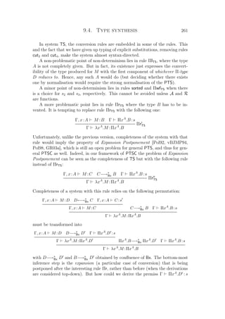 9.4. Type synthesis 261
In system TS, the conversion rules are embedded in some of the rules. This
and the fact that we have given up typing of explicit substitutions, removing rules
cut2 and cut4, make the system almost syntax-directed.
A non-problematic point of non-determinism lies in rule ΠlTS, where the type
A is not completely given. But in fact, its existence just expresses the convert-
ibility of the type produced for M with the ﬁrst component of whichever Π-type
D reduces to. Hence, any such A would do (but deciding whether there exists
one by normalisation would require the strong normalisation of the PTS).
A minor point of non-determinism lies in rules sorted and ΠwfTS when there
is a choice for s2 and s3, respectively. This cannot be avoided unless A and R
are functions.
A more problematic point lies in rule ΠrTS where the type B has to be in-
vented. It is tempting to replace rule ΠrTS with the following one:
Γ, x:A M :B Γ ΠxA
.B :s
ΠrTS
Γ λxA
.M :ΠxA
.B
Unfortunately, unlike the previous version, completeness of the system with that
rule would imply the property of Expansion Postponement [Pol92, vBJMP94,
Pol98, GR03a], which is still an open problem for general PTS, and thus for gen-
eral PTSC as well. Indeed, in our framework of PTSC the problem of Expansion
Postponement can be seen as the completeness of TS but with the following rule
instead of ΠrTS:
Γ, x:A M :C C−→∗
Bx B Γ ΠxA
.B :s
ΠrTS
Γ λxA
.M :ΠxA
.B
Completeness of a system with this rule relies on the following permutation:
Γ, x:A M :D D←→∗
Bx C Γ, x:A C :s
Γ, x:A M :C C−→∗
Bx B Γ ΠxA
.B :s
Γ λxA
.M :ΠxA
.B
must be transformed into
Γ, x:A M :D D−→∗
Bx D Γ ΠxA
.D :s
Γ λxA
.M :ΠxA
.D ΠxA
.B−→∗
Bx ΠxA
.D Γ ΠxA
.B :s
Γ λxA
.M :ΠxA
.B
with D−→∗
Bx D and B−→∗
Bx D obtained by conﬂuence of Bx. The bottom-most
inference step is the expansion (a particular case of conversion) that is being
postponed after the interesting rule Πr, rather than before (when the derivations
are considered top-down). But how could we derive the premiss Γ ΠxA
.D : s
 