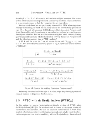 262 Chapter 9. Variants of PTSC
knowing Γ ΠxA
.B :s? We could if we knew that subject reduction held in the
system where expansions are postponed, and one way to obtain subject reduction
is to use completeness; in fact the two properties are equivalent.
As mentioned above, we are particularly interested in PTSC where types are
strongly normalising, in which we can easily decide the convertibility problem of
rule ΠlTS. In such a framework, [GR03a] proves that Expansion Postponement
holds if normal forms (of proof-terms in natural deduction) can be typed in a cut-
free sequent calculus. Further work includes relating this result to the following
question in our framework: what is the relation between Expansion Postponement
and the following property that a PTSC can have?
If M, A and the types in Γ are all normal forms and Γ PTSC M : A, can
Γ M :A be derived in the (cut-free) system of Fig. 9.7 (which is similar to that
of [GR03a])?
[] wf
Γ A:s x /∈ Dom(Γ)
Γ, x:A wf
Γ A:s
Γ; A []:A
Γ M :A M
x B−→∗
Bx D Γ; D l:C
Γ; ΠxA
.B M · l:C
Γ wf(s1, s2) ∈ A
Γ s1 :s2
Γ A:s1 Γ, x:A B :s2 (s1, s2, s3) ∈ R
Γ ΠxA
.B :s3
(x : A) ∈ Γ Γ; A l:B
Γ x l:B
Γ, x:A M :B Γ ΠxA
.B :s
Γ λxA
.M :ΠxA
.B
Figure 9.7: System for tackling Expansion Postponement?
Answering this question in the light of [GR03a] might help ﬁnding a potential
counter-example to Expansion Postponement.
9.5 PTSC with de Bruijn indices (PTSCdb)
In this section we present implementation-friendly versions of PTSC, using
de Bruijn indices [dB72] in the version which is closest to our unary version of
substitutions with variables. We base the approach on the version of PTSC with
implicit substitutions (otherwise the typing rules cut2 and cut4 for explicit substi-
tutions require an even heavier machinery with de Bruijn indices). As mentioned
 